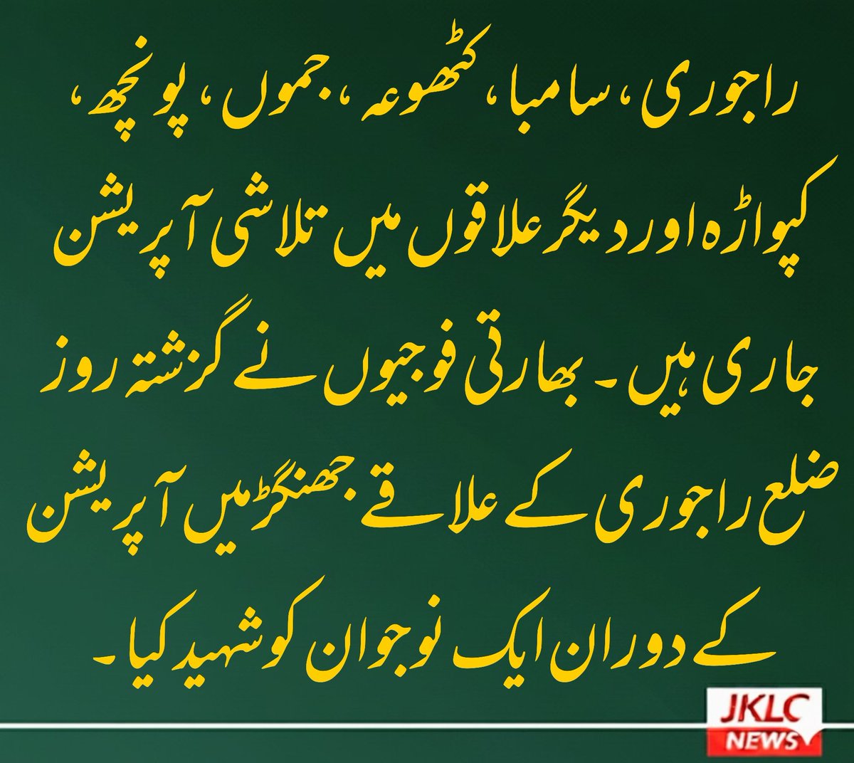 راجوری، سامبا ، کٹھوعہ ، جموں ، پونچھ، کپواڑہ اور دیگر علاقوں میں تلاشی آپریشن جاری ہیں ۔بھارتی فوجیوں نے گزشتہ روز ضلع راجوری کے علاقے جھنگڑ میں آپریشن کے دوران ایک نوجوان کو شہید کیا۔