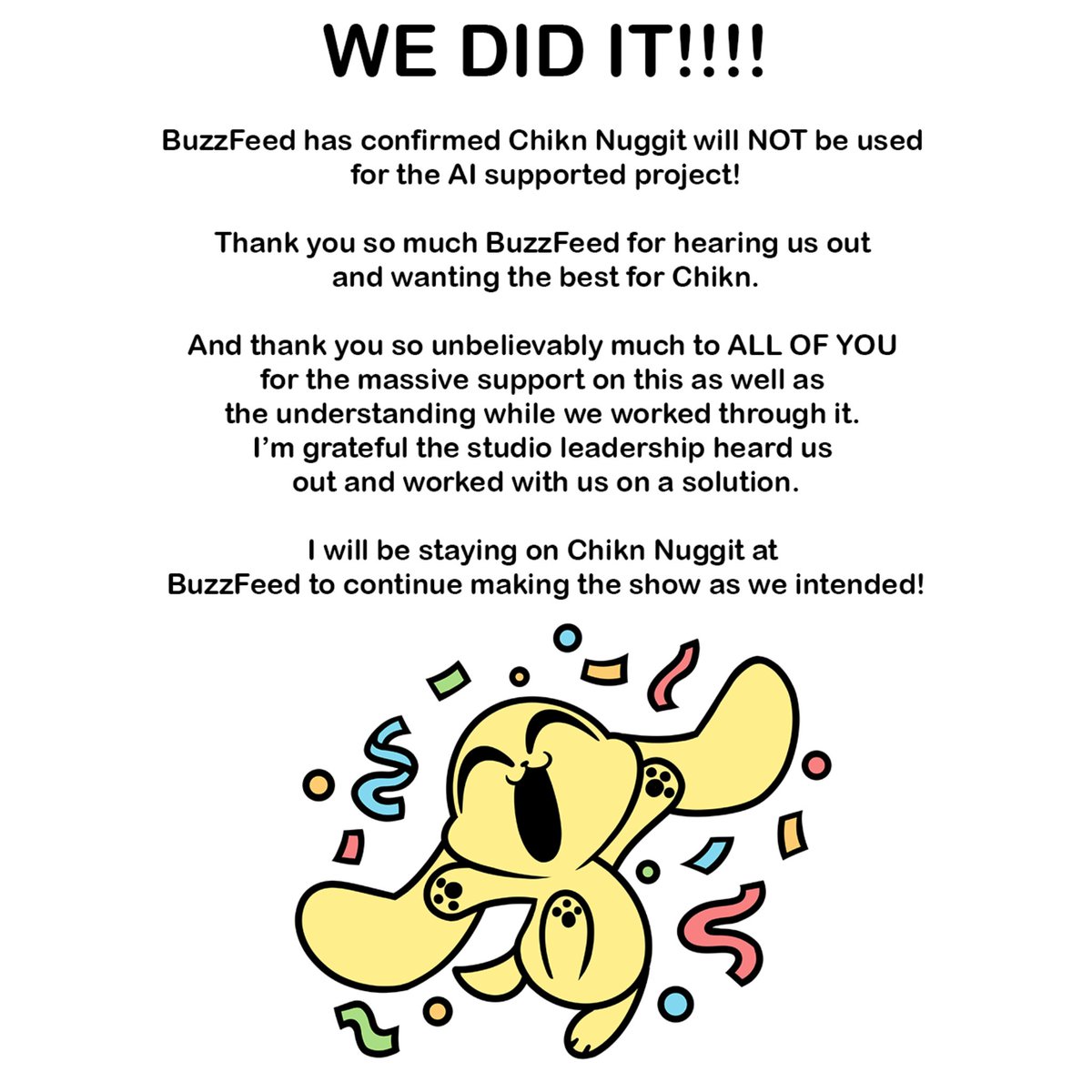 ‘CHIKN NUGGIT’ creator Kyra Kupetsky announces she will no longer leave the show as BuzzFeed will not feed it to AI:

“WE DID IT!!!! Thank you so much BuzzFeed for hearing us out and wanting the best for Chikn... I will be staying to continue making the show as we intended.”