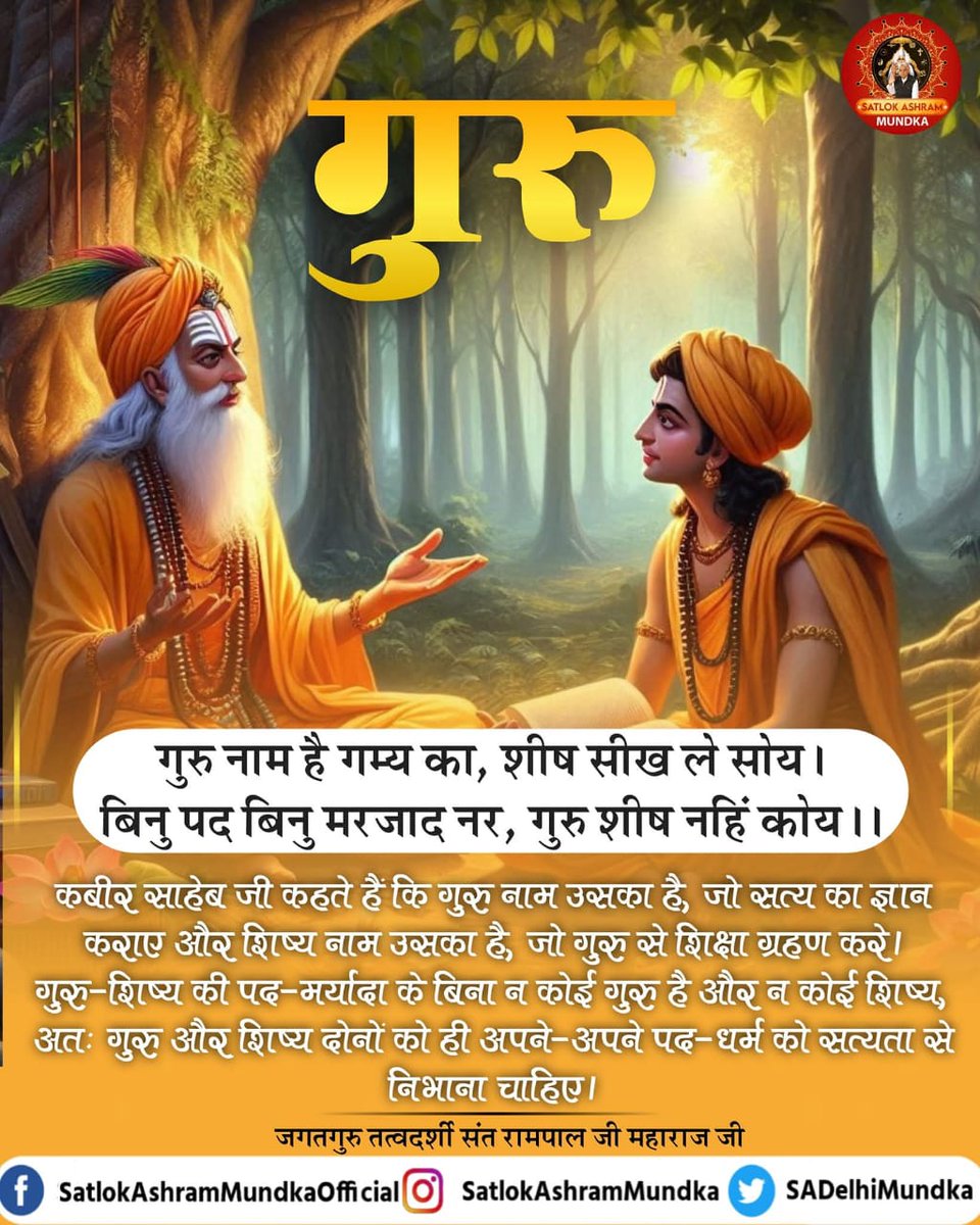 #GodMorningwedansday
गुरु नाम है गम्य का, शीष सीख ले सोय!
बिनु पद बिनु मरजाद नर, गुरु शीष नहिं कोय!!

कहते हैं कि गुरु नाम उसका हैं, जो सत्य ज्ञान कराए और शिष्य नाम उसका हैं, जो गुरु से शिक्षा ग्रहण करे। गुरु-शीष की पद-मर्यादा के बिना न कोई गुरु है और न कोई शिष्य।