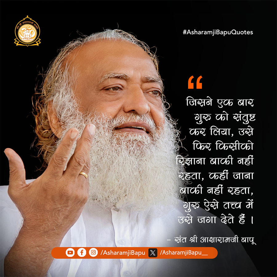 जिसने एक बार गुरु को संतुष्ट कर लिया, उसे फिर किसीको रिझाना बाकी नहीं रहता,कहीं जाना बाकी नहीं रहता, गुरु ऐसे तत्त्व में उसे जगा देते हैं ।
#AsharamjiBapuQuotes