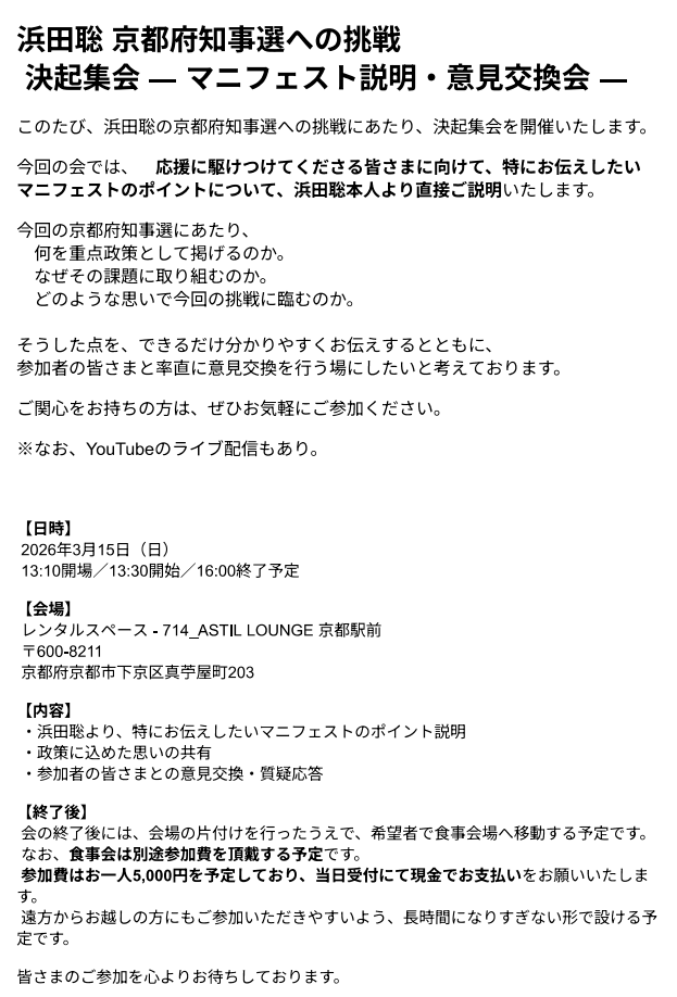 浜田聡 京都府知事選への挑戦
 決起集会 ― マニフェスト説明・意見交換会 ―

上記、緊急に開催することとなりました。

【日時】
 2026年3月15日（日）
 13:10開場／13:30開始／16:00終了予定
【会場】
 レンタルスペース - 714_ASTIL LOUNGE 京都駅前
 〒600-8211
 京都府京都市下京区真苧屋町203