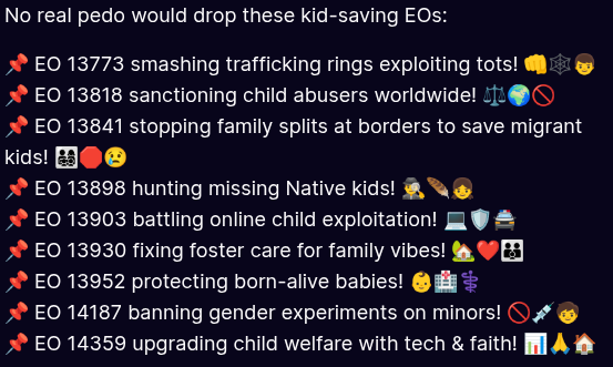 SSTTP777's tweet photo. 🚨 This list includes active Trump Executive Orders (2017–present) specifically focused on helping and/or protecting children.

📌 These protect kids in foster care, from exploitation and/or child sex trafficking, in schools, from harmful medical procedures, and support education, health, and family stability. 

All still in effect. 💥

Please share these! 🙏🩵

**Trump's First Term (2017–2021)**

- Combating Human Trafficking and Online Child Exploitation (Jan 31, 2020)  
  Link: https://t.co/j0V08HqCNI

- Strengthening the Child Welfare System for America's Children (Jun 24, 2020)  
  Link: https://t.co/kza0nMmPFv

- Protecting Vulnerable Newborn and Infant Children (Sep 25, 2020)  
  Link: https://t.co/cukLW1Xqhy

- Expanding Educational Opportunity Through School Choice (Dec 28, 2020)  
  Link: https://t.co/uOCQBSI8at

**Current Term (2025+)** – Child-Focused EOs

- Protecting Children from Chemical and Surgical Mutilation (Jan 28, 2025)  
  Link: https://t.co/1WM4NgXfzk

- Expanding Educational Freedom and Opportunity for Families (Jan 29, 2025)  
  Link: https://t.co/3OYpUBoKsz

- Ending Radical Indoctrination in K-12 Schooling (Jan 29, 2025)  
  Link: https://t.co/aMj4Cye7PU

- Establishing the President's Make America Healthy Again Commission (Feb 13, 2025)  
  Link: https://t.co/oIBsKtiuTU

- Improving Education Outcomes by Empowering Parents, States, and Communities (Mar 20, 2025)  
  Link: https://t.co/DEHcGOeGeG

- Reinstating Common Sense School Discipline Policies (Apr 23, 2025)  
  Link: https://t.co/5TxuK6xLWT

- Advancing Artificial Intelligence Education for American Youth (Apr 23, 2025)  
  Link: https://t.co/vwsZqungNK

- Unlocking Cures for Pediatric Cancer with Artificial Intelligence (Sep 30, 2025)  
  Link: https://t.co/SzHqSvIOtK

- Fostering the Future for American Children and Families (Nov 13, 2025)  
  Link: https://t.co/WVwgU44rwZ

- Delivering Emergency Price Relief for American Families and Defeating the Cost-of-Living Crisis (Jan 20, 2025)  
  Link: https://t.co/EokOYNkCRv
