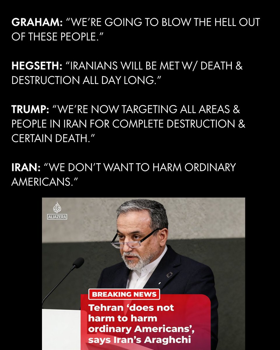 Graham: “We’re going to blow the hell out of these people.”

Hegseth: “Iranians will be met w/ death &amp; destruction all day long.”

Trump: “We’re now targeting all areas &amp; people in Iran for complete destruction &amp; certain death.”

Iran: “We don’t want to harm ordinary Americans.”