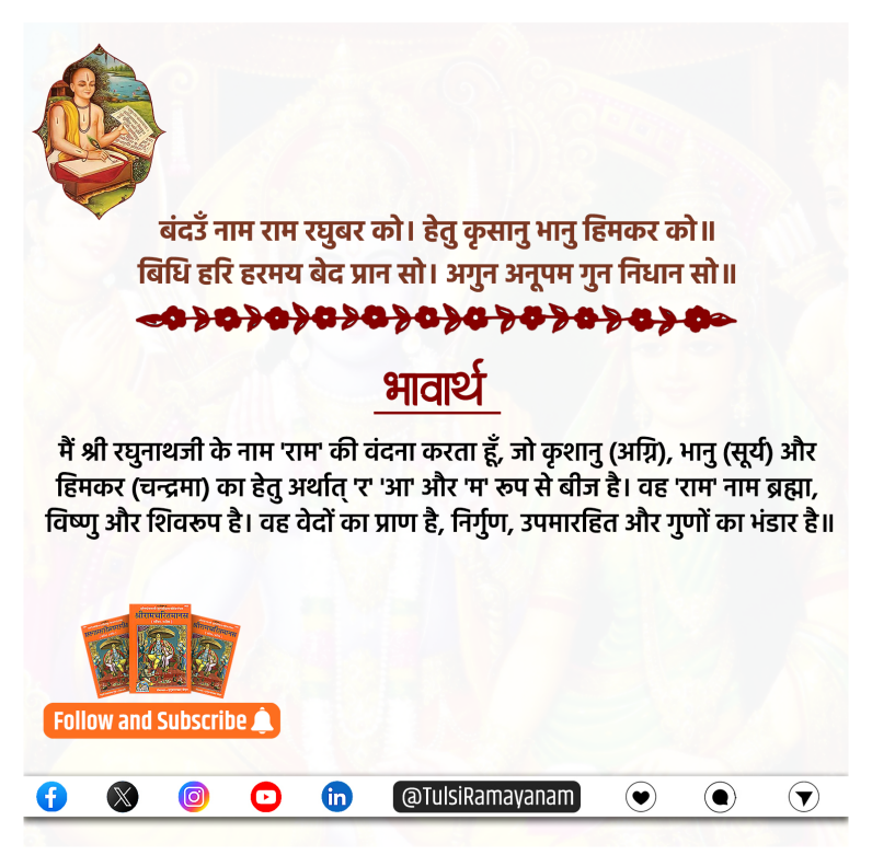 SampoornaManas's tweet photo. बंदउँ नाम राम रघुबर को। हेतु कृसानु भानु हिमकर को॥
बिधि हरि हरमय बेद प्रान सो। अगुन अनूपम गुन निधान सो॥

भावार्थ:- मैं श्री रघुनाथजी के नाम 'राम' की वंदना करता हूँ, जो कृशानु (अग्नि), भानु (सूर्य) और हिमकर (चन्द्रमा) का हेतु अर्थात्‌ 'र' 'आ' और 'म' रूप से बीज है। वह 'राम' नाम ब्रह्मा, विष्णु और शिवरूप है। वह वेदों का प्राण है, निर्गुण, उपमारहित और गुणों का भंडार है॥
#TulsiRamayanam