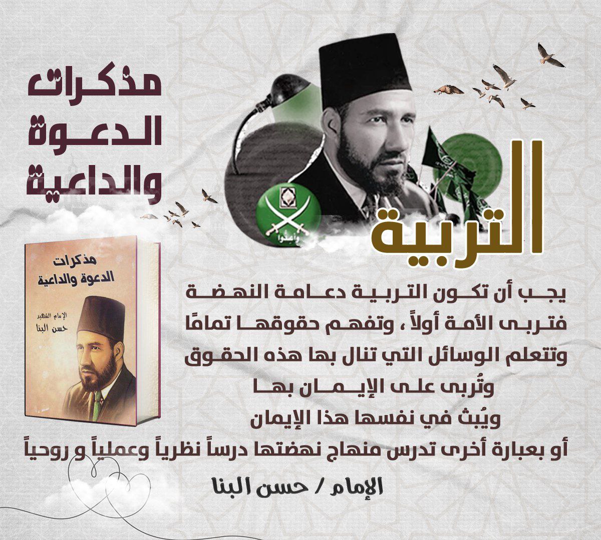 "يجب أن تكون التربية دعامة النهضة، فتربى الأمة أولاً، وتفهم حقوقها تماما، وتتعلم الوسائل التي تنال بها هذه الحقوق، وتربى على الإيمان بها، ويبث في نفسها هذا الإيمان بقوة أو بعبارة أخرى تدرس منهاج نهضتنا درساً نظريا وعمليا وروحيا"
الإمام «#حسن_البنا»