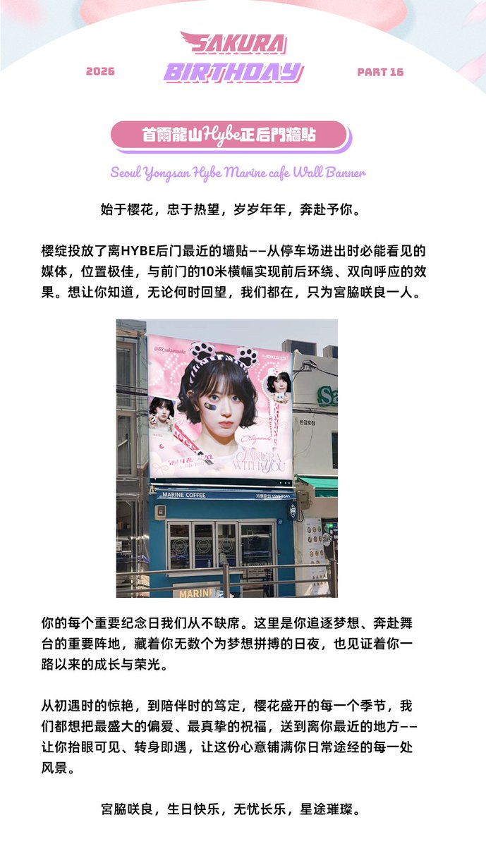 39_sakurasake's tweet photo. 𝒲𝑒𝒶𝓋𝑒 𝒮𝒶𝓀𝓊𝓇𝒶 𝓌𝒾𝓉𝒽 𝒴𝑜𝓊

2026 SAKURA BIRTHDAY

PART 16 首尔龙山HYBE正后门墙贴
Seoul Yongsan Hybe Wall Banner
 
始于樱花，忠于热��，岁岁年年，奔赴予你。

樱绽投放了离HYBE后门最近的墙贴——从停车场进出时必能看见的媒体，位置极佳，与前门的10米横幅实现前后环绕、双向呼应的效果。想让你知道，无论何时回望，我们都在，只为宮脇咲良一人。

你的每个重要纪念日我们从不缺席。这里是你追逐梦想、奔赴舞台的重要阵地，藏着你无数个为梦想拼搏的日夜，也见证着你一��以来的成长与荣光。

从初遇时的惊艳，到陪伴时的笃定，樱花盛开的每一个季节，我们都想把最盛大的偏爱、最真挚的祝福，送到离你最近的地方——让你抬眼可见、转身即遇，让这份心意铺满你日常途经的每一处风景。

宮脇咲良，生日快乐，无忧长乐，星途璀璨。

📍地址：Marine Coffee
韩国首尔龙山区汉江大路10路11-48
서울 용산구 한강대로 10길 11-48 1층 마린커피 
⏰时间：3.16-3.19

special thanks @39saki_cosmos 
#사쿠라 #SAKURA #宮脇咲良 #르세라핌 #LE_SSERAFIM #sakumail
