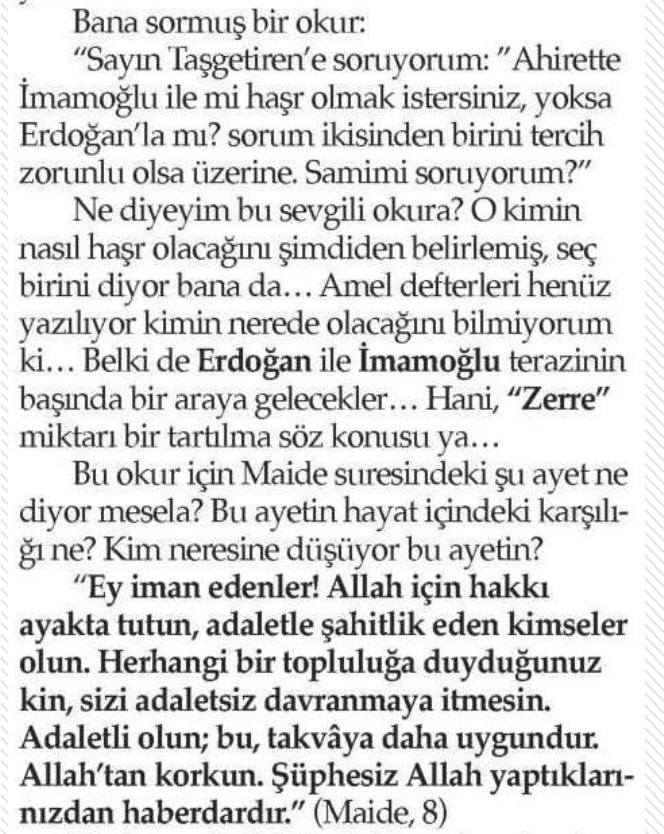 Karar yazarı Ahmet Taşgetiren'e, okuru sormuş: "Ekrem İmamoğlu ile mi, yoksa Tayyip Erdoğan ile mi haşrolmak istersin"
Ne cevap versin, Ahmet Taşgetiren?
Taş getirmiş, "Amel defterleri henüz yazılmaya devam ediyor" demiş.
Ben de bir soru ile ekleme yapayım: "Netenyahu ile mi,