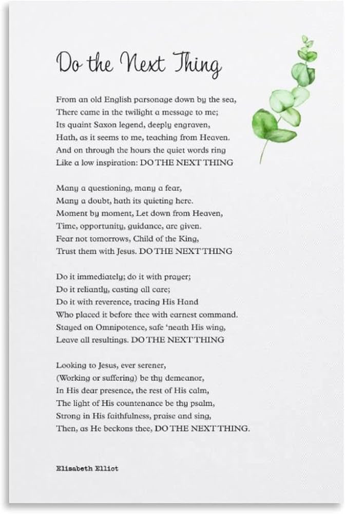 AngelaPaxtonTX's tweet photo. Do the Next Thing
By Elisabeth Elliot

From an old english parsonage, down by the sea, there came in the twilight a message for me.
Its quaint saxon legend, deeply engraven, it has, seems to me, God's teaching from heaven.
And on through the hours the quiet words ring, like a low inspiration: DO THE NEXT THING.

Many a questioning, many a fear, many a doubt will be quieted here.
Moment by moment, let down from heaven, time, opportunity, guidance are given.
Fear not tomorrows, child of the king. trust them with jesus. DO THE NEXT THING.

Do it immediately. Do it with prayer.
Do it reliantly, casting all care.
Do it with reverence, tracing Christ's hand.
He placed it before you with earnest command.
Rest on his omnipotence, safe beneath his wing.
Leave all resultings. DO THE NEXT THING.

Looking to Jesus, ever serener. Working or suffering, let this be your demeanor.
In his dear presence, the rest of his calm.
Let the light of Christ's countenance be your psalme Strong in his faithfulness, praise and sing!
Then, as he commands you, DO THE NEXT THING.