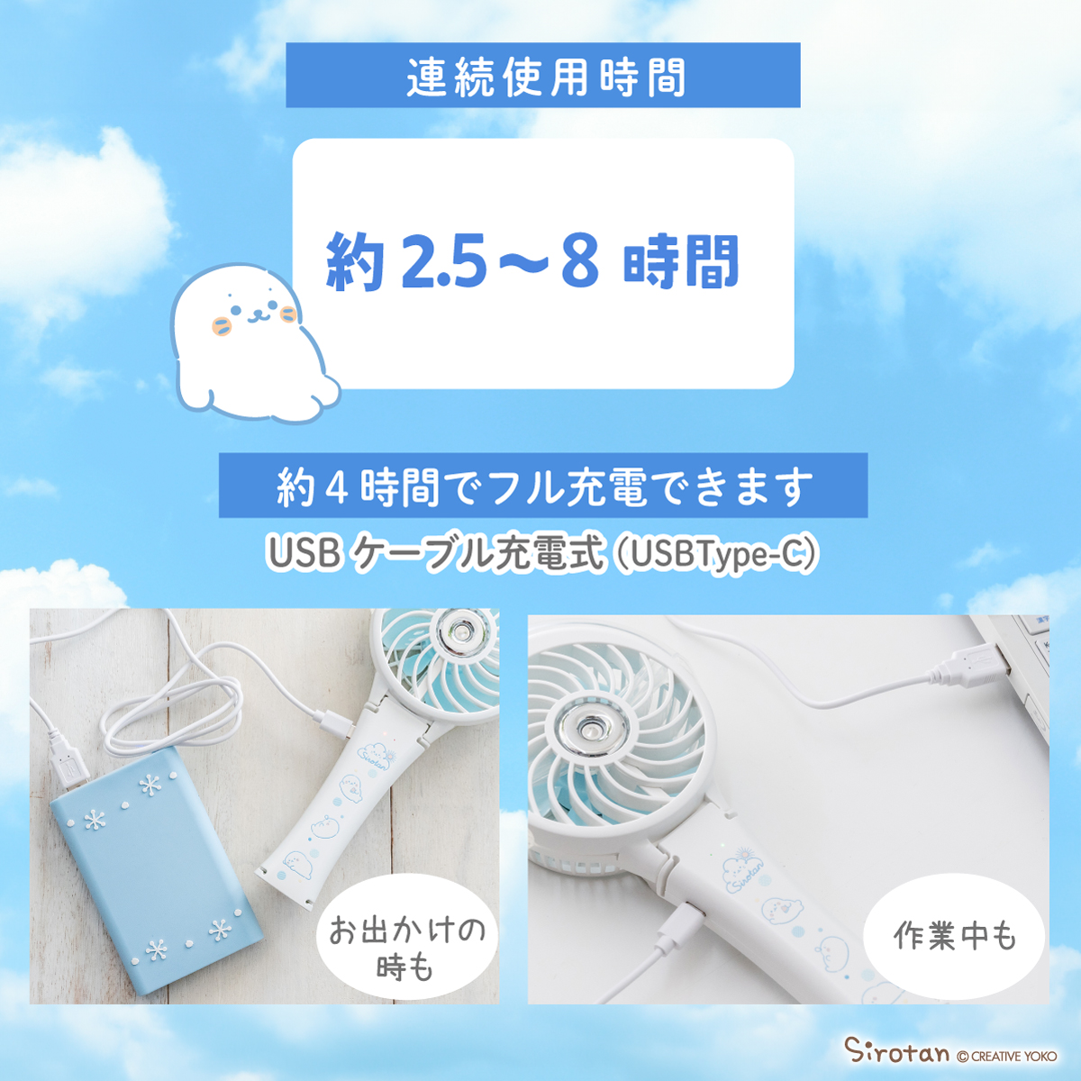 🧊しろたんとまったり暑い季節をのりきろう🧊

■しろたんまったり柄ミストファン

まったり過ごしているしろたんが可愛いデザイン🦭
機能も充実の頼もしいアイテム✨
🌟クリップ・ハンディ・スタンドで使える3way
🌟約4時間でフル充電、連続使用は約8時間！
🌟ミスト噴射でさらにひんやり感じます♪