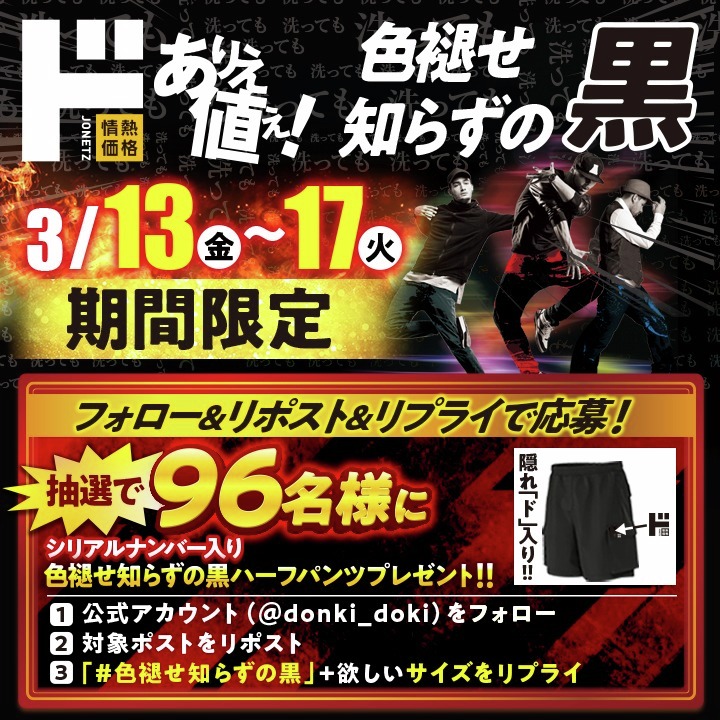 ✨👖色褪せ知らずの黒パンツ 第3弾キャンペーン👖✨
シリアルナンバー入りの“色褪せ知らずの黒ハーフパンツ”が当たる❗️  
なんと！！
今回は✨色褪せ知らずの黒✨ 速乾＆冷感タイプ 仕様🔥
抽選で 96名様 にプレゼント！

▽応募方法
1.＠donki_donkiをフォロー
2.この投稿をリポスト