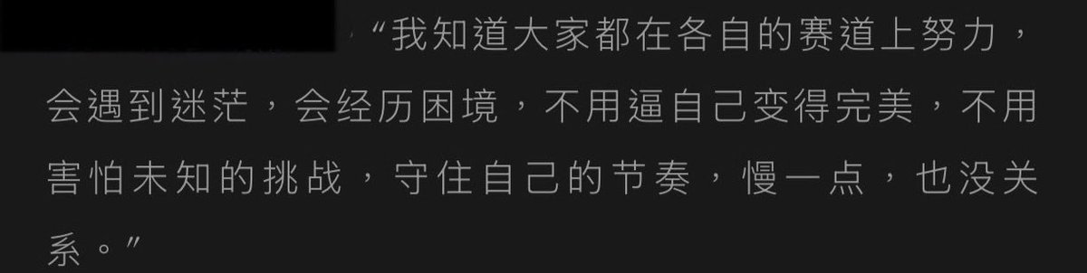 ‘‘ผมรู้ว่าทุกคนต่างกำลังพยายามอย่างหนักในเส้นทางของตัวเอง อาจจะมีช่วงที่รู้สึกสับสนบ้าง ต้องเผชิญกับอุปสรรคบ้างแต่ไม่จำเป็นต้องบีบคั้นตัวเองให้กลายเป็นคนสมบูรณ์แบบไม่ต้องหวาดกลัวต่อความท้าทายที่ยังมาไม่ถึงขอแค่รักษาจังหวะชีวิตของตัวเองเอาไว้ถึงจะช้าลงหน่อยแต่ก็ไม่เห็นจะเป็นอะไร’’