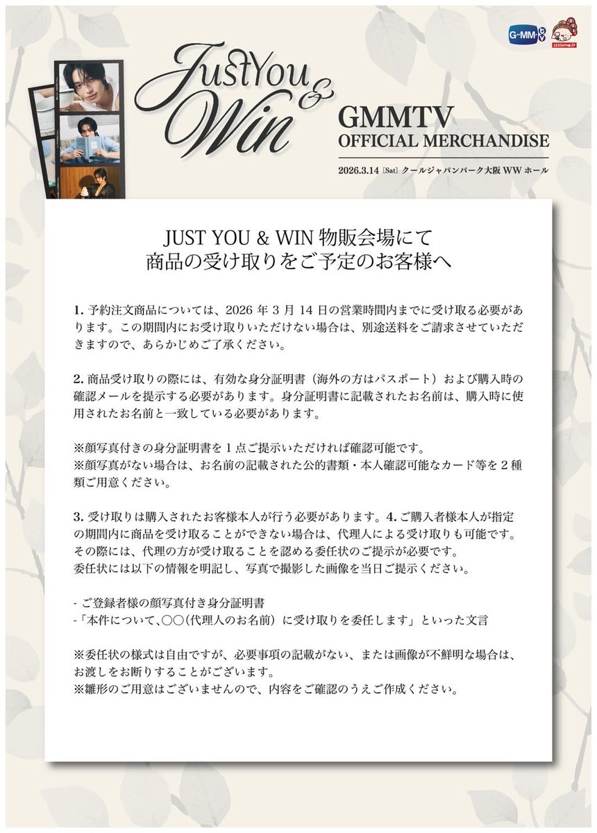 GMMTV123seinoJP's tweet photo. GMMTV JUST YOU & WIN - 1st SOLO FAN MEETING IN OSAKA 
の当日販売、予約注文商品の店舗受取についての注意事項のご案内です。

◾️物販会場
クールジャパンパーク大阪WWホール

◾️会場当日物販、予約注文受取スケジュール
2026年3月14日（土）
販売開始:11:00am
販売終了:17:00pm

※当日販売、予約注文受取どちらも整理券無しで入場可能です。

その他のご案内や注意事項などを記載しておりますので投稿画像をご確認ください。

※当日販売の列と予約注文受取列が分かれております。

※商品は全て数量限定となります。ご希望の商品がある方はお早めにご購入ください。

※レジ袋のご用意はございますが、無くなり次第終了となります。

【当日購入のお支払い方法】
現金、クレジットカード、QUICPay・交通系IC (PiTaPa以外)、PayPay、D払い、we chat pay などのご使用が可能です。

※クレジットカードはJCB/Diners Club/Discover/Visa/Mastercard/Amex がご利用いただけます。
1回払いのみ可能です。

※当日の通信回線の状況によっては、クレジットカード・QUICPay・交通系ICカードがご使用いただけなくなる可能性もございます。その際は別途購入方法をご案内いたします。

【購入制限】
状況によっては購入制限を設けさせていただく場合がございます。
予めご了承いただきますようお願い申し上げます。
商品は在庫がなくなり次第販売終了となります。

※お客様都合のキャンセルはできません。

【不良品、欠品対応について】
予約注文受け取り・当日購入を問わず、商品受け取りの際には必ず販売スタッフと一緒に、商品の種類や点数をご確認ください。
会計が完了しレジを離れた後は、不良品を除き、誤品や不足等への対応はできかねますのでご了承ください。
予約受け取りの方につきましては、お受け取り時にサインをしていただきます。
サイン後の内容確認漏れによる対応（不良品を除く）はできかねますので、必ずその場でご確認をお願いいたします。
店舗受け取りの方で不良品があった場合は、良品との交換対応をさせていただきます。
ただし、プレオーダー商品の受け取りから時間が経過している場合は、交換をお受けできません。
問題があった場合は、受取当日中にご申告ください。
状況により、後日の交換対応となる場合もございます。郵送で予約注文された方で、欠品や不良品等の問題がある場合には、「開封動画」のご提出をお願いいたします。
お客様都合によるキャンセルはお受けできません。

#JustYouandWin1stsoloFMinOsaka 
#winmetawin
#GMMTV