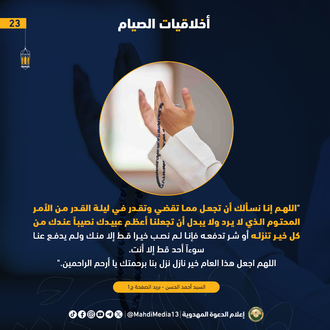MahdiMedia13's tweet photo. #أخلاقيات_الصيام
الصيام ( 23 ) 

"اللهم إنا نسألك أن تجعل مما تقضي وتقدر في ليلة القدر من الأمر المحتوم الذي لا يرد ولا يبدل أن تجعلنا أعظم عبيدك نصيباً عندك من كل خير تنزله أو شر تدفعه فإنا لم نصب خيرا قط إلا منك ولم يدفع عنا سوءاً أحد قط إلا أنت.
اللهم اجعل هذا العام خير نازل نزل بنا برحمتك يا أرحم الراحمين."
السيد أحمد الحسن - بريد الصفحة ج1

#رمضان_2026
#احمد_الحسن