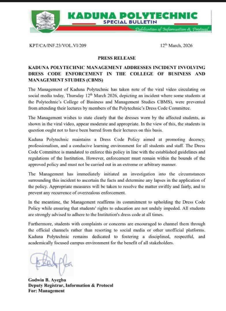 Abdool85's tweet photo. PRESS RELEASE:

KADUNA POLYTECHNIC MANAGEMENT ADDRESSES INCIDENT INVOLVING DRESS CODE ENFORCEMENT IN THE COLLEGE OF BUSINESS AND MANAGEMENT STUDIES (CBMS)

The Management of Kaduna Polytechnic has taken note of the viral video circulating on social media today, Thursday 12 March 2026, depicting an incident where some students at the Polytechnie's College of Business and Management Studies CBMS), were prevented from attending their lectures by members of the Polytechnic's Dress Code Committee.
The Management wishes to state clearly that the dresses worn by the affected students, as shown in the viral video, appear moderate and appropriate. In the view of this, the students in question ought not to have been barred from their lectures on this basis.
Kaduna Polytechnic maintains a Dress Code Policy aimed at promoting decency, professionalism, and a conducive learning environment for all students and staff. The Dress Code Committee is mandated to enforce this policy in line with the established guidelines and regulations of the Institution. However, enforcement must remain within the bounds of the approved policy and must not be carried out in an extreme or arbitrary manner.
The Management has immediately initiated an investigation into the circumstances surrounding this incident to ascertain the facts and determine any lapses in the application of the policy. Appropriate measures will be taken to resolve the matter swiftly and fairly, and to prevent any recurrence of overzealous enforcement.
In the meantime, the Management reaffirms its commitment to upholding the Dress Code Policy while ensuring that students' rights to education are not unduly impeded. All students are strongly advised to adhere to the Institution's dress code at all times.
Furthermore, students with complaints or concerns are encouraged to channel them through the official channels rather than resorting to social media or other unofficial platforms.
Kaduna Polytechnic remains dedicated to fostering a disciplined, respectful, and academically focused campus environment for the benefit of all stakeholders.
Godwin B. Ayegba
Deputy Registrar, Information & Protocol For: Management
