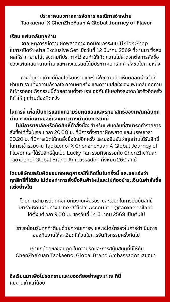taokaenoi_club's tweet photo. ประกาศแนวทางการจัดการ กรณีการจำหน่าย
Taokaenoi X ChenZheYuan A Global Journey of Flavor

เรียน แฟนคลับทุกท่าน
จากเหตุการณ์ความผิดพลาดทางเทคนิคของระบบ TikTok Shop
ในการเปิดจำหน่าย Exclusive Set เมื่อวันที่ 12 มีนาคม 2569 ที่ผ่านมา ซึ่งส่งผลให้ราคาขายไม่ตรงตามที่ประกาศไว้ จนทำให้เกิดความไม่สะดวกต่อการสั่งซื้อของแฟนคลับหลายท่าน และทางแบรนด์ได้มีประกาศยกเลิกคำสั่งซื้อในภายหลัง
ทางทีมงานเถ้าแก่น้อยได้รับทราบและรับฟังความคิดเห็นตลอดช่วงวันที่ผ่านมา รวมทั้งความกังวลใจ ความผิดหวัง และความเสียใจของแฟนคลับทุกท่านที่เฝ้ารอคอยกิจกรรมนี้ด้วยความตั้งใจ เราขออภัยเป็นอย่างสูงจากใจจริงอีกครั้งที่ทำให้ทุกท่านต้องผิดหวัง
ในการนี้ เพื่อเป็นการแสดงความรับผิดชอบและรักษาสิทธิ์ของแฟนคลับทุกท่าน ทางทีมงานขอชี้แจงแนวทางดำเนินการดังนี้

ไม่มีการยกเลิกหรือตัดสิทธิ์คำสั่งซื้อ: สำหรับแฟนคลับที่สามารถทำรายการสั่งซื้อได้ทั้งในรอบเวลา 20.00 น. ที่มีการตั้งราคาผิดพลาด และในรอบเวลา 20.20 น. ที่มีการเปิดให้กดสั่งซื้อใหม่อีกครั้ง และขอยืนยันว่าทุกท่านได้รับสิทธิ์ในการเข้าร่วมงาน Taokaenoi X ChenZheYuan A Global Journey of Flavor และได้รับสิทธิ์ลุ้นเป็น Lucky Fan ร่วมกิจกรรมกับ ChenZheYuan Taokaenoi Global Brand Ambassador ทั้งหมด 260 สิทธิ์
โดยบริษัทขอรับผิดชอบต่อเหตุการณ์ที่เกิดขึ้นในครั้งนี้ และขอแจ้งว่า

ทุกสิทธิ์ที่ได้รับ ไม่ต้องทำการสั่งซื้อสินค้าใหม่และไม่ต้องชำระเงินในคำสั่งซื้อแต่อย่างใด
โดยท่านสามารถติดต่อกับทีมงานเพื่อรับรายละเอียดในการยืนยันสิทธิ์

เข้าร่วมงานผ่านทาง Line Official Account : @taokaenoiland
ได้ตั้งแต่เวลา 9.00 น. ของวันที่ 14 มีนาคม 2569 เป็นต้นไป
เราขอน้อมรับทุกคำติชมด้วยความเคารพ และจะไตร่ตรองในการดำเนินการ

ของทีมงานให้ละเอียดถี่ถ้วนในการจัดกิจกรรมครั้งถัดไป
เถ้าแก่น้อยขอขอบคุณในความรักและการสนับสนุนที่มีให้กับ ChenZheYuan Global Brand Ambassador เสมอมา

จึงเรียนมาเพื่อโปรดทราบและขออภัยอย่างสูงมา ณ ที่นี้
ทีมงานเถ้าแก่น้อย
