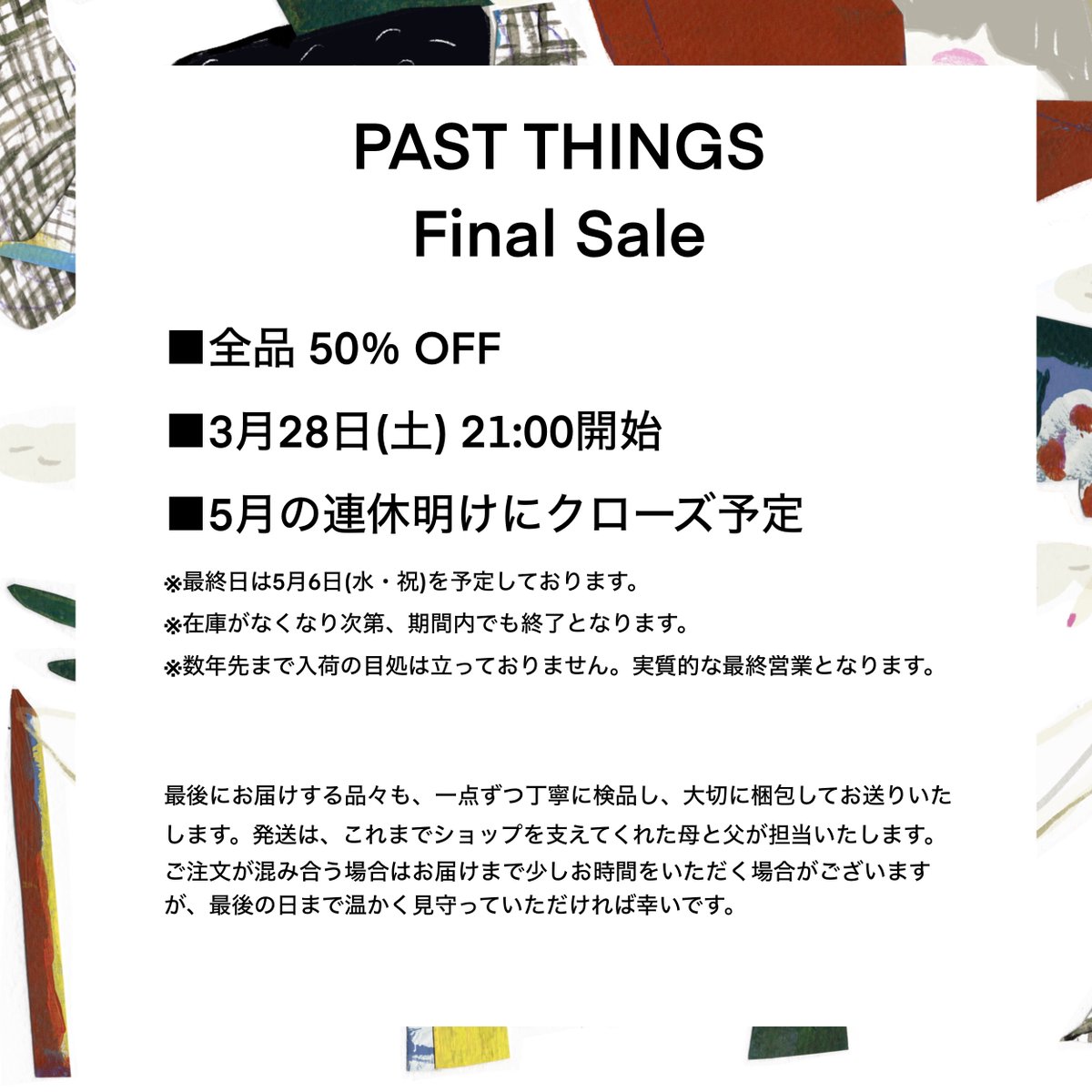 past_things_'s tweet photo. 【ご報告】PAST THINGS から大切なお知らせです。

2018年から歩んできたPASTINGSは、この春、ひとつの区切りを迎えることになりました。
感謝を込めて、全品50％OFFのファイナルセールを開催いたします。

■3/28(土) 21:00開始
詳細は画像をご覧ください。

https://t.co/EA06SJUvK9 https://t.co/l74zFpUnKB