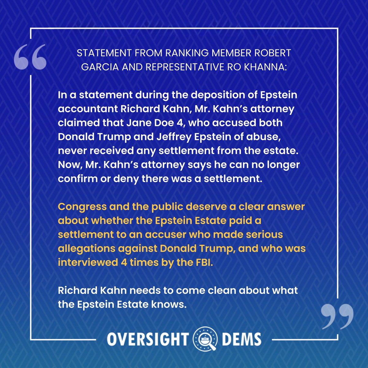 OversightDems's tweet photo. In a statement during the deposition of Epstein accountant Richard Kahn, Mr. Kahn’s attorney claimed that Jane Doe 4, who accused both Trump and Epstein of abuse, never received any settlement from the estate. Now, Mr. Kahn’s attorney says he can no longer confirm or deny a settlement. ⬇️

Statement by Ranking Member @RepRobertGarcia & @RepRoKhanna