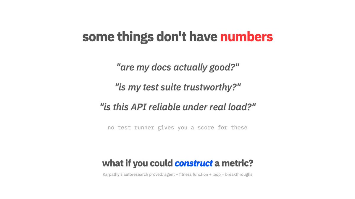 the hard part of AI coding isn't writing code. it's that most things you'd want to improve don't have a number.

"are my docs good?" is not a metric. "is this test suite trustworthy?" is not a metric. "is this API reliable?" is not a metric.

you have to build the ruler before