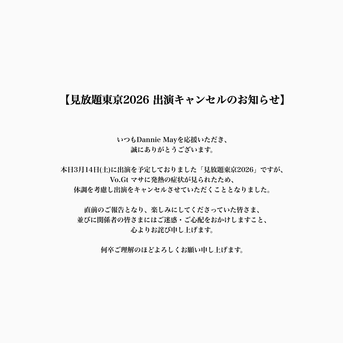 DannieMay_info's tweet photo. 【見放題東京2026 出演キャンセルのお知らせ】

いつもDannie Mayを応援いただき、誠にありがとうございます。

本日3月14日(土)に出演を予定しておりました「見放題東京2026」ですが、
https://t.co/2iZ7W6KgTM マサに発熱の症状が見られたため、体調を考慮し出演をキャンセルさせていただくこととなりました。

直前のご報告となり、楽しみにしてくださっていた皆さま、並びに関係者の皆さまにはご迷惑・ご心配をおかけしますこと、心よりお詫び申し上げます。

何卒ご理解のほどよろしくお願い申し上げます。