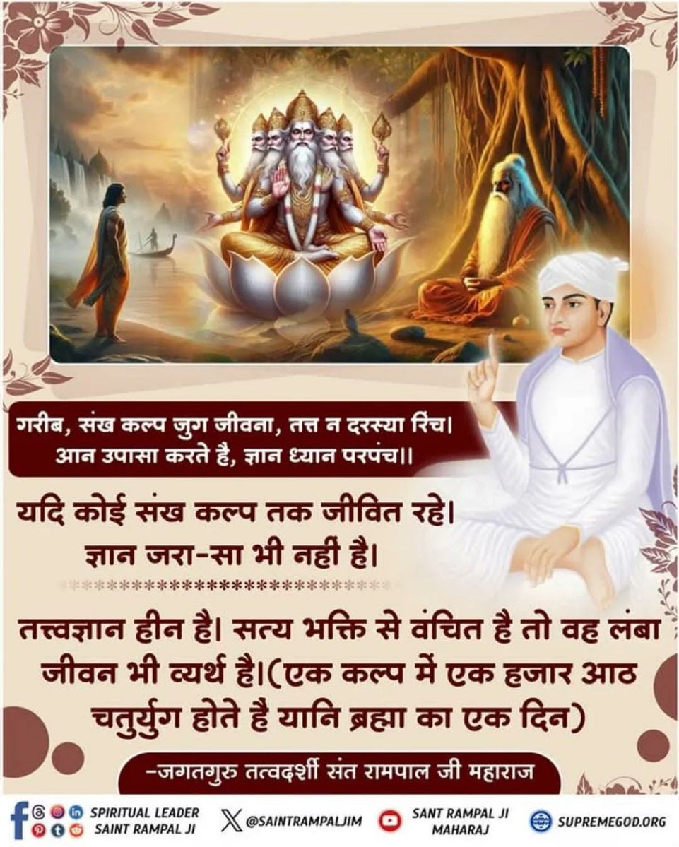 #सत_भक्ति_संदेश
यदि कोई संख कल्प तक जीवित रहे। ज्ञान जरा-सा भी नहीं है। तत्त्वज्ञानहीन है। सत्य भक्ति से वंचित है तो वह लंबा जीवन भी व्यर्थ है।(एक कल्प में एक हजारआठ चतुर्युग होते हैं।
अधिक जानकारी के लिए अवश्य देखें
Sant Rampal Ji Maharaj Youtube Channel पर 
#GodMorningSaturday