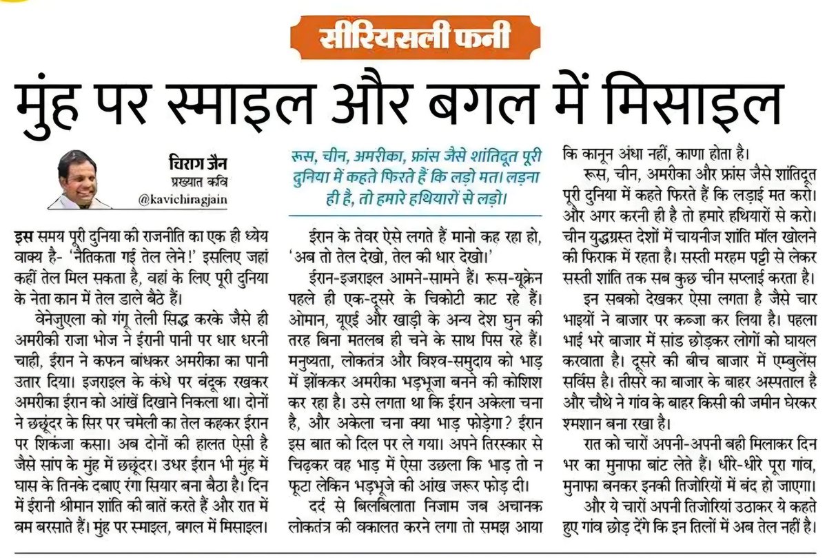 kavichiragjain's tweet photo. *मुँह पर स्माइल, बगल में मिसाइल*
इस समय पूरी दुनिया की राजनीति का एक ही ध्येय वाक्य है- "नैतिकता गई तेल लेने!"
इसलिए जहाँ कहीं तेल मिल सकता है वहाँ के लिए पूरी दुनिया के नेता कान में तेल डालकर बैठे हैं।
चूँकि तेल तिलों से ही निकलता है इसलिए तेल की हवस में दुनिया भर के मासूम लोग तिल-तिल कर पिस रहे हैं। आसमान से आग बरस रही है और राजनीति का खून ठण्डा हो चुका है।
वेनेजुएला को गंगू तेली सिद्ध करके जैसे ही अमरीकी राजा भोज ने ईरानी पानी पर धार धरनी चाही, ईरान ने सिर पर कफन बांधकर अमरीका का पानी उतार दिया। 
इजरायल के कंधे पर बंदूक रखकर अमरीका ईरान को आंखें दिखाने निकला था। दोनों ने छछूंदर के सिर पर चमेली का तेल कहकर ईरान पर शिकंजा कसा। अब दोनों की हालत ऐसी है जैसे सांप के मुँह में छछूंदर।
उधर ईरान भी मुँह में घास के तिनके दबाए रंगा सियार बना बैठा है। दिन भर ईरान के श्रीमान शांति की बातें करते हैं और रात भर ईरान के विमान बम बरसाते हैं। मुँह पर स्माइल, बगल में मिसाइल। 
ईरान को देखकर ऐसा लगता है, जैसे उसकी इमारतें नींव पर नहीं, मिसाइलों पर खड़ी हों। ईरान की ताकत के बारे में मीडिया चैनल जब बताते हैं तो ऐसा लगता है मानो ईरान के घरों में टीवी और एसी के रिमोट भी वास्तव में मिसाइल के रिमोट हैं, जिनका मोड बदलकर उनसे टीवी ऑपरेट करने का काम लिया जा रहा है।
ईरान के तेवर ऐसे लगते हैं मानो कह रहा हो, "अब तो तेल देखो, तेल की धार देखो।"
ईरान-इजरायल आमने-सामने हैं। रूस और यूक्रेन पहले ही एक-दूसरे के चिकोटी काट रहे हैं। ओमान, यूएई और खाड़ी के अन्य देश घुन की तरह बिना मतलब ही चने के साथ पिस रहे हैं। मनुष्यता, लोकतन्त्र और विश्व-समुदाय को भाड़ में झोंककर अमरीका भड़भूजा बनने की कोशिश कर रहा है। उसे लगता था कि ईरान अकेला चना है, और अकेला चना क्या भाड़ फोड़ेगा?
ईरान इस बात को दिल पर ले गया। अपने तिरस्कार से चिढ़कर वह भाड़ में ऐसा उछला कि भाड़ तो न फूटा लेकिन भड़भूजे की आँख जरूर फोड़ दी।
दर्द से बिलबिलाता हुआ निज़ाम जब अचानक लोकतंत्र की वक़ालत करने लगा तो समझ आया कि कानून अंधा नहीं, काणा होता है।
रूस, चीन, अमरीका और फ्रांस जैसे शांतिदूत पूरी दुनिया में कहते फिरते हैं कि लड़ाई मत करो। और अगर करनी ही है तो हमारे हथियारों से करो। चीन युद्धग्रस्त देशों में चायनीज शांति मॉल खोलने की फ़िराक़ में रहता है। सस्ती मरहम पट्टी से लेकर सस्ती शांति तक सब कुछ चीन सप्लाई करता है। बाकी सारे दादा लोग आग बेचकर कमाते हैं और चीन जैसे खलीफा पानी बेचकर कमाते हैं।
इन सबको देखकर ऐसा लगता है जैसे चार भाइयों ने बाज़ार पर कब्जा कर लिया है। पहला भाई भरे बाजार में सांड छोड़कर लोगों को घायल करवाता है। दूसरे की बीच बाजार में एम्बुलेंस सर्विस है। तीसरे का बाजार के बाहर अस्पताल है और चौथे ने गांव के बाहर किसी की जमीन घेरकर श्मशान बना रखा है। 
रात को चारों अपनी-अपनी बही मिलाकर दिन भर का मुनाफ़ा बाँट लेते हैं। धीरे-धीरे पूरा गांव, मुनाफ़ा बनकर इनकी तिजोरियों में बंद हो जाएगा।
और ये चारों अपनी तिजोरियां उठाकर ये कहते हुए गांव छोड़ देंगे कि इन तिलों में अब तेल नहीं है। 

✍️ चिराग़ जैन
