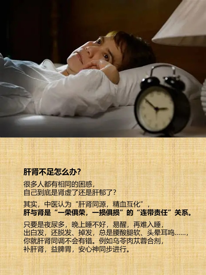 肝肾不足怎么办？

很多人都有相同的困惑，
自己到底是肾虚了还是肝郁了？

其实，中医认为“肝肾同源，精血互化”，
肝与肾是“一荣俱荣，一损俱损”的“连带责任”关系。

只要是夜尿多，晚上睡不好，易醒，再难入睡，
出白发，还脱发、掉发，总是腰酸腿软、头晕耳鸣……，
你就肝肾同调不会有错。例如乌苓