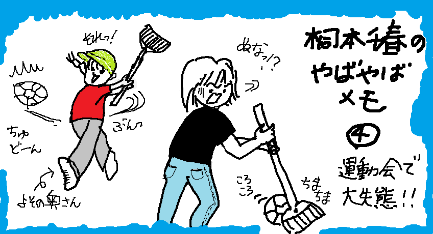 夫の勤務先の運動会に初参加した時、箒でボールを掃いてリレーする女子競技に参加した。ちまちま掃きながらチラリと見ると、よその奥さんは皆、一打強烈、遥か先まで進んでいるではないか！一番手の私の大失態で、結局我がチームは周回遅れとなり、注目の的に。夫は他人の振りをしたかったそう。