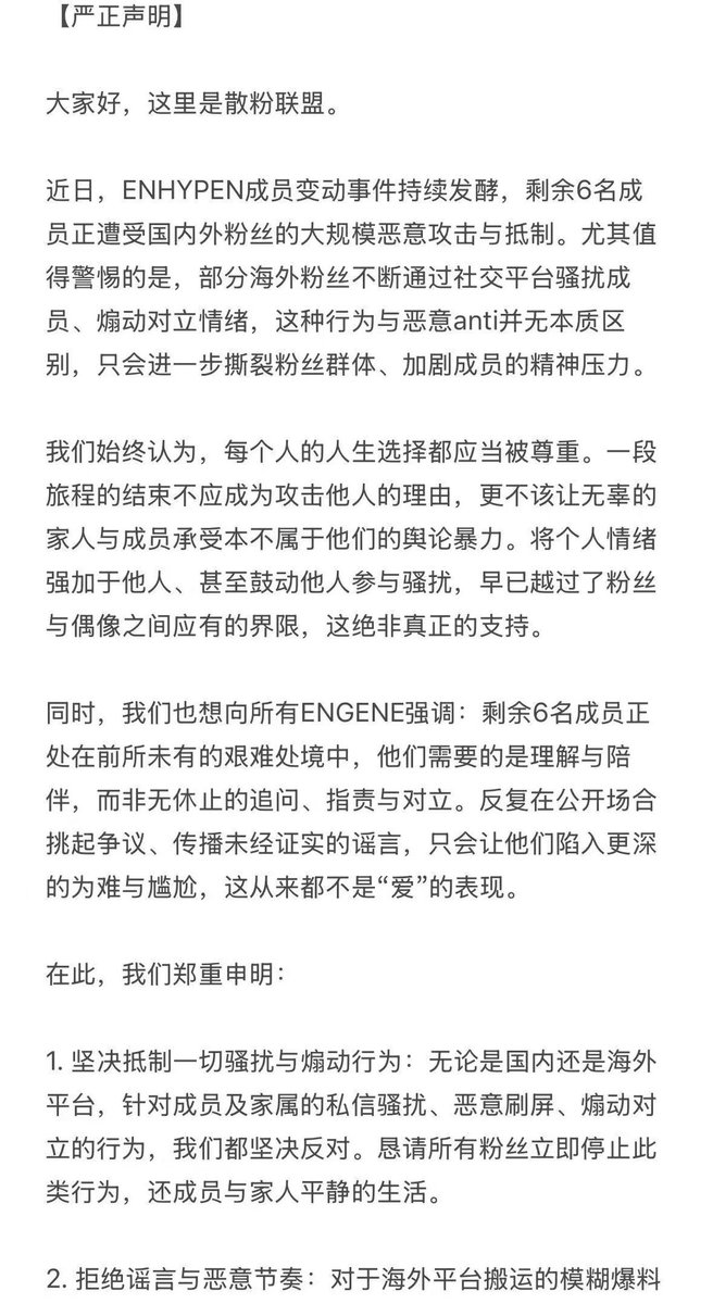 EN_6ENE's tweet photo. 【Official Statement】
This is EN-6ENE.

Recently, the situation surrounding the changes in ENHYPEN's member lineup continues to escalate, with the remaining six members facing large-scale malicious attacks and boycotts from fans both domestically and internationally. It is particularly alarming that some international fans are persistently harassing the members on social media platforms and inciting conflict. Such behavior is no different from malicious anti-fan activities and will only further divide the fandom and exacerbate the members' mental stress.

We have always believed that everyone's life choices should be respected. The end of one journey should not be a reason to attack others, nor should it allow innocent family members and the members themselves to bear the brunt of public opinion violence that is not theirs to carry. Imposing personal emotions on others, or even encouraging others to participate in harassment, has long crossed the boundary between fans and idols. This is by no means true support.

At the same time, we also want to emphasize to all ENGENEs: The remaining six members are in an unprecedentedly difficult situation. What they need is understanding and companionship, not endless questioning, accusations, and confrontation. Repeatedly stirring up controversy in public spaces and spreading unverified rumors will only push them into deeper distress and awkwardness. This has never been an expression of "love."

Therefore, we hereby solemnly declare:

1. Resolutely oppose all harassment and incitement: We firmly oppose any actions targeting the members and their families, including private message harassment, malicious spamming, and inciting conflict, whether on domestic or international platforms. We earnestly ask all fans to immediately stop such actions and restore a peaceful life for the members and their families.
2. Reject rumors and malicious narratives: We must maintain clear judgment regarding vague revelations and malicious guidance circulating on international platforms. We should not create, believe, or spread rumors. Let us not be the driving force that harms the members.
3. Please stop all meaningless arguments and disputes: Everything is already a fait accompli. Repeatedly dwelling on it and fighting over wins and losses in the court of public opinion will not change the outcome; it will only exhaust each other and cause secondary harm to the remaining six members.
4. Please be mindful of protecting personal information and your own safety: Recently, there have been cases overseas where fans have been secretly photographed and had their privacy leaked. Please stay vigilant both online and offline and prioritize your own protection.
5. Firmly stand by the six members: The purpose of EN-6ENE was never to oppose anyone. Our principle has always been to stand by whoever chooses ENHYPEN. We hope every future stage for ENHYPEN will create beautiful memories, and we urge all ENGENEs to give them strength through passionate cheers and gentle companionship—not to counteract the malice, but to let the six members know clearly: We will always stand by their side ❤️

Finally, we call upon all fans who truly love ENHYPEN to redirect their focus back to the members' music and activities, and to protect them as they continue forward with reason and gentleness.

— From all C-ENGENEs

#ENHYPEN_IS_6
#엔하이픈은_여섯이다
#엔하이픈은_6명이다
#엔하이픈_여섯을_지켜