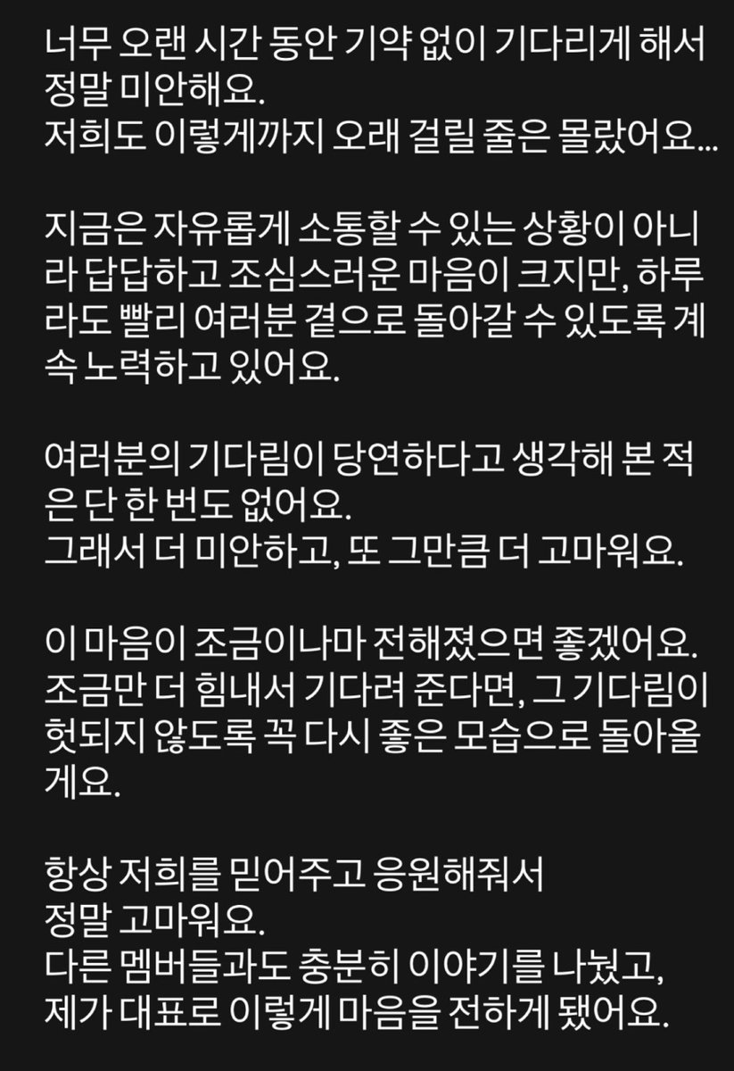 너무 오랜 시간 동안 기약 없이 기다리게 해서
정말 미안해요.
저희도 이렇게까지 오래 걸릴 줄은 몰랐어요...

지금은 자유롭게 소통할 수 있는 상황이 아니
라 답답하고 조심스러운 마음이 크지만, 하루
라도 빨리 여러분 곁으로 돌아갈 수 있도록 계
속 노력하고 있어요.

여러분의 기다림이