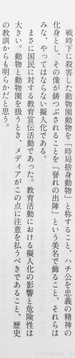 「戦時下に殺害した動物園動物を「時局捨身動物」と称すること、ハチ公を忠義の精神の化身とし、その像が鋳つぶされることを「誉れの出陣」という美名で飾ること、それらはみな、やってはならない擬人化である。まさに国民に対する教育宣伝活動であった」（佐々木央『ルポ 動物園』筑摩書房、P170）