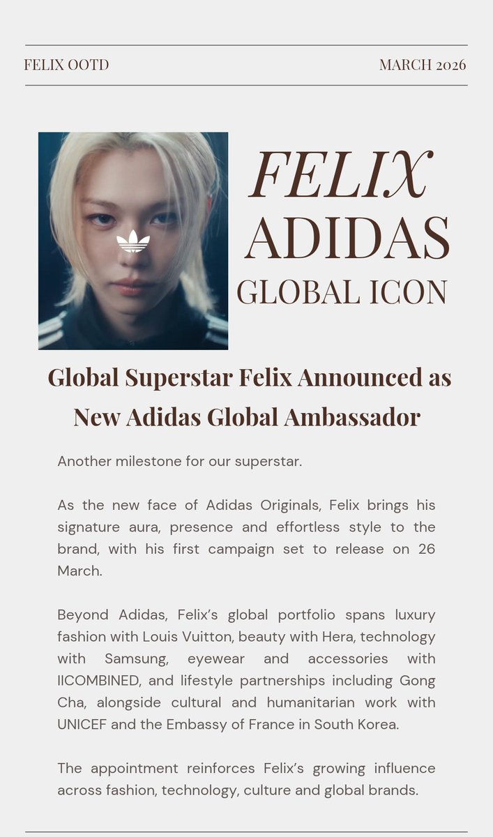 FelixOOTD's tweet photo. 📢🗣 FELIX NEW ADIDAS GLOBAL AMBASSADOR 

Felix has officially been named a global icon for Adidas, marking another major milestone in the rapidly expanding portfolio of our superstar.

Positioned as the new face of the brand’s Originals identity, Felix is not simply modelling the clothes. He is embodying the energy behind them. The announcement video leans into his unmistakable aura, framing him against the legendary Trefoil symbol in a way that highlights what makes Felix such a powerful cultural figure. Presence, individuality and effortless style.

The first official campaign will be released on 26 March, and anticipation is already building globally. Felix’s appointment reflects his extraordinary influence across fashion, music and youth culture. It is the kind of impact that turns a casual store appearance into a crowd event and makes brands eager to align with his image.

Already moving seamlessly across industries, Felix’s portfolio spans luxury fashion with Louis Vuitton, beauty with Hera, technology with Samsung, eyewear with IICOMBINED, and global lifestyle partnerships such as Gong Cha. Beyond commercial collaborations, Felix has also been involved in cultural and humanitarian initiatives including work with UNICEF and his appointment by the Embassy of France in South Korea as an honorary ambassador supporting France Korea cultural initiatives.
Being chosen by Adidas as a global icon signals that Felix’s influence now sits firmly at the intersection of music, fashion, technology, culture and global brand power. This is the space where the most influential cultural figures operate.

With this partnership only just beginning, 26 March will likely mark the first chapter of Felix redefining what a sportswear ambassador can look like. 

FELIX ADIDAS GLOBAL ICON 
#FELIXxAdidas