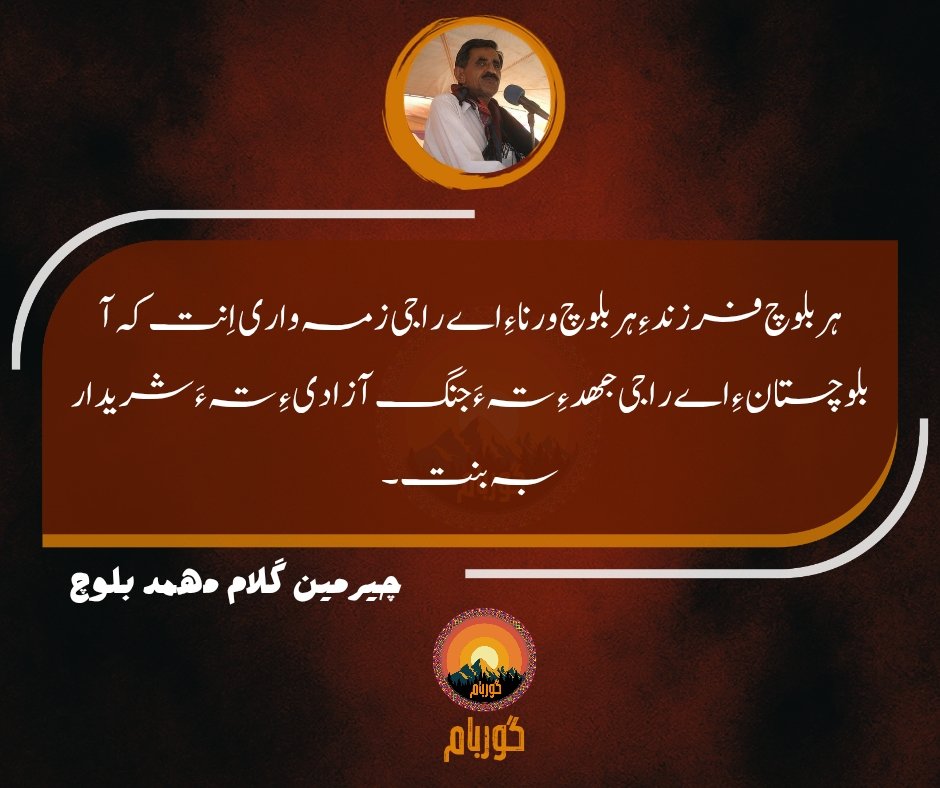 "ہر بلوچ فرزند ءِ ہر بلوچ ورنا ءِ اے راجی زمہ واری اِنت کہ آ بلوچستان ءِ اے راجی جھد ءِ تہ ءَ جنگ آزادی ءِ تہ ءَ شریدار بہ بنت۔"
چیرمین گلام مھمد بلوچ