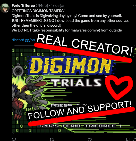 Funny that this person is saying "MY very first RomHack". I thought Digimon Trials was created by <a href="/FNitrj/">Ferio Triforce</a>. Oh wait, IT WAS!
Do you know how I know? Because I know the creator AND HELPED THE PROJECT WITH DIGIMON SPRITES!
Don't fall for this thief, support the REAL creator!
