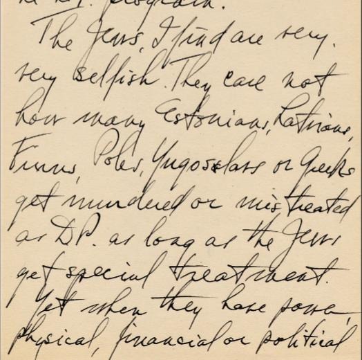 Full quote: “The Jews, I find are very, very selfish. They care not how many Estonians, Latvians, Finns, Poles, Yugoslavs or Greeks get murdered or mistreated as DP [displaced persons] as long as the Jews get special treatment. Yet when they have power, physical, financial or