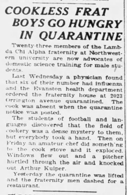 100YearsAgoLive's tweet photo. During a recent influenza outbreak at Northwestern University, the Lambda Chi fraternity house, containing 23 brothers, was quarantined.

None of the fraternity brothers knew how to cook, but they tried their best - until on Friday, one of them blew up the stove.

Yesterday the quarantine was lifted, and the 23 hungry young men dashed for a restaurant. It is said that they now support home economics classes for males.