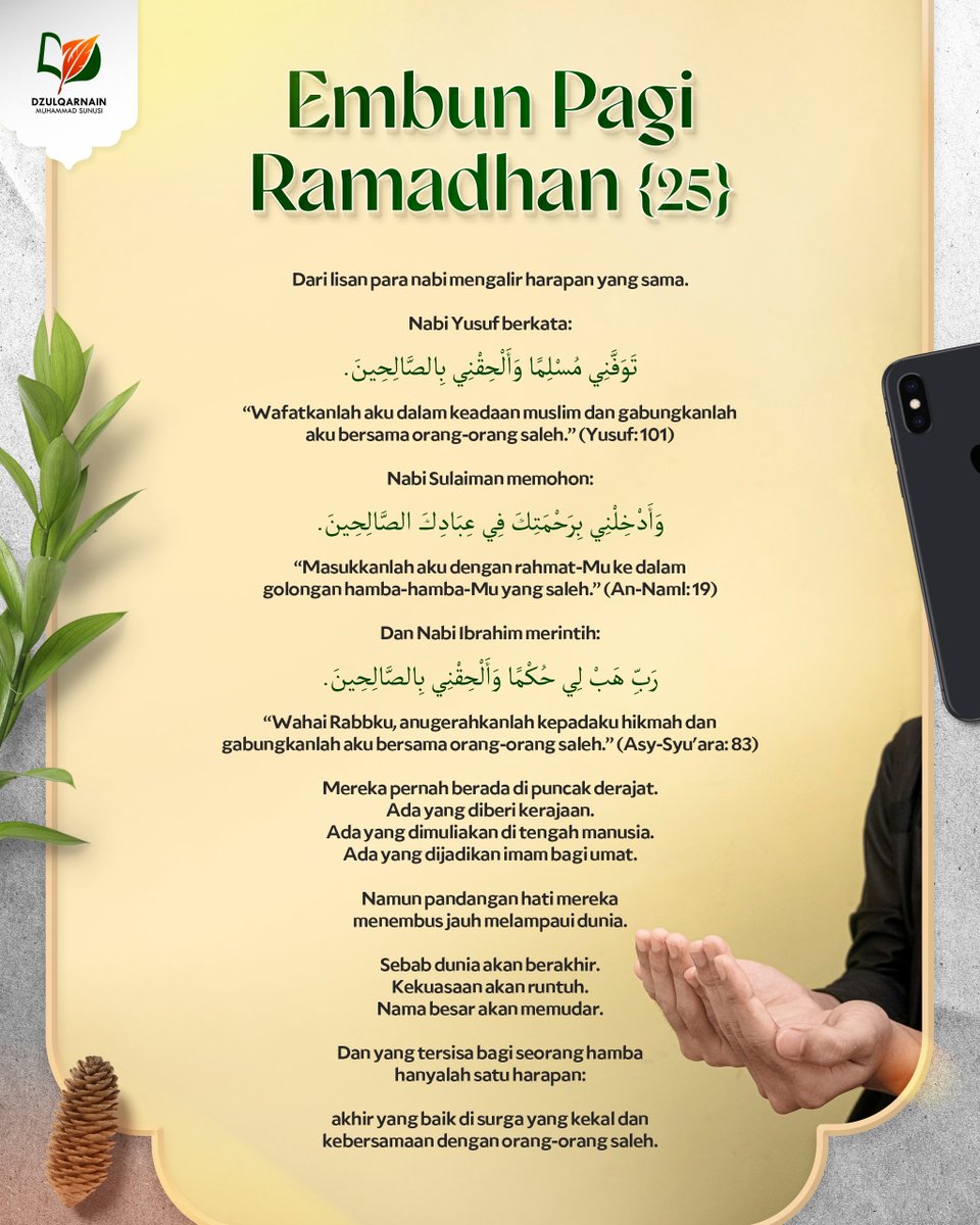 DzulqarnainMS's tweet photo. EMBUN PAGI RAMADHAN [25]

Dari lisan para nabi
mengalir harapan yang sama.

Nabi Yusuf berkata:

تَوَفَّنِي مُسْلِمًا وَأَلْحِقْنِي بِالصَّالِحِينَ.

“Wafatkanlah aku dalam keadaan muslim
dan gabungkanlah aku bersama orang-orang saleh.” (Yusuf: 101)

Nabi Sulaiman memohon:

وَأَدْخِلْنِي بِرَحْمَتِكَ فِي عِبَادِكَ الصَّالِحِينَ.

“Masukkanlah aku dengan rahmat-Mu
ke dalam golongan hamba-hamba-Mu yang saleh.” (An-Naml: 19)

Dan Nabi Ibrahim merintih:

رَبِّ هَبْ لِي حُكْمًا وَأَلْحِقْنِي بِالصَّالِحِينَ.

“Wahai Rabbku, anugerahkanlah kepadaku hikmah
dan gabungkanlah aku bersama orang-orang saleh.”
(Asy-Syu'ara: 83)

Mereka pernah berada di puncak derajat.
Ada yang diberi kerajaan.
Ada yang dimuliakan di tengah manusia.
Ada yang dijadikan imam bagi umat.

Namun pandangan hati mereka
menembus jauh melampaui dunia.

Sebab dunia akan berakhir.
Kekuasaan akan runtuh.
Nama besar akan memudar.

Dan yang tersisa bagi seorang hamba
hanyalah satu harapan:

akhir yang baik di surga yang kekal
dan kebersamaan dengan orang-orang saleh.

__

Saluran WA: https://t.co/wGgQDgNxJ3
https://t.co/stFC770wGl
Youtube, Instagram, Facebook, X, Telegram, Anchor: @dzulqarnainms

Percayakan zakat, infak, dan sedekah Anda kepada kami:
•  BSI 7882178829 a.n Peduli Dakwah
[Khusus zakat]
•  BSI 7882078824 a.n Peduli Dakwah
[Khusus sedekah, dakwah, dan umum]
Info: 08114442882
