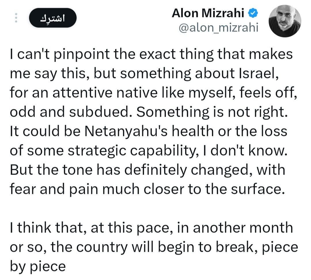 Irannow_'s tweet photo. إيران الآن | الصحفي الإسرائيلي "الون مزراحي" في تغريدة على حسابه على منصة (X): "لا أستطيع تحديد السبب الدقيق الذي يدفعني لقول هذا، لكن ثمة شيء ما في إسرائيل، بالنسبة لشخّص مُطّلع مثلي، يبدو غريباً، مُريباً، وهادئاً. هناك خطبُ ما. قد يكون السبب صحة نتنياهو أو فقدان بعض القدرات الاستراتيجية، لا أدري. لكنّ النبرة تغيّرت بالتأكيد، وأصبح الخوف والألم أكثر وضوحاً.

_ أعتقد أنه بهذا المعدل، في غضون شهر تقريباً، ستبدأ البلاد بالتفكك، شيئاً فشيئاً. تخميني هو أن إيران ربما استطاعت أن تُضعف سلاح الجو الإسرائيلي بشكلٍ خطير، وأن إسرائيل لا تملك أي جواب على ذلك.