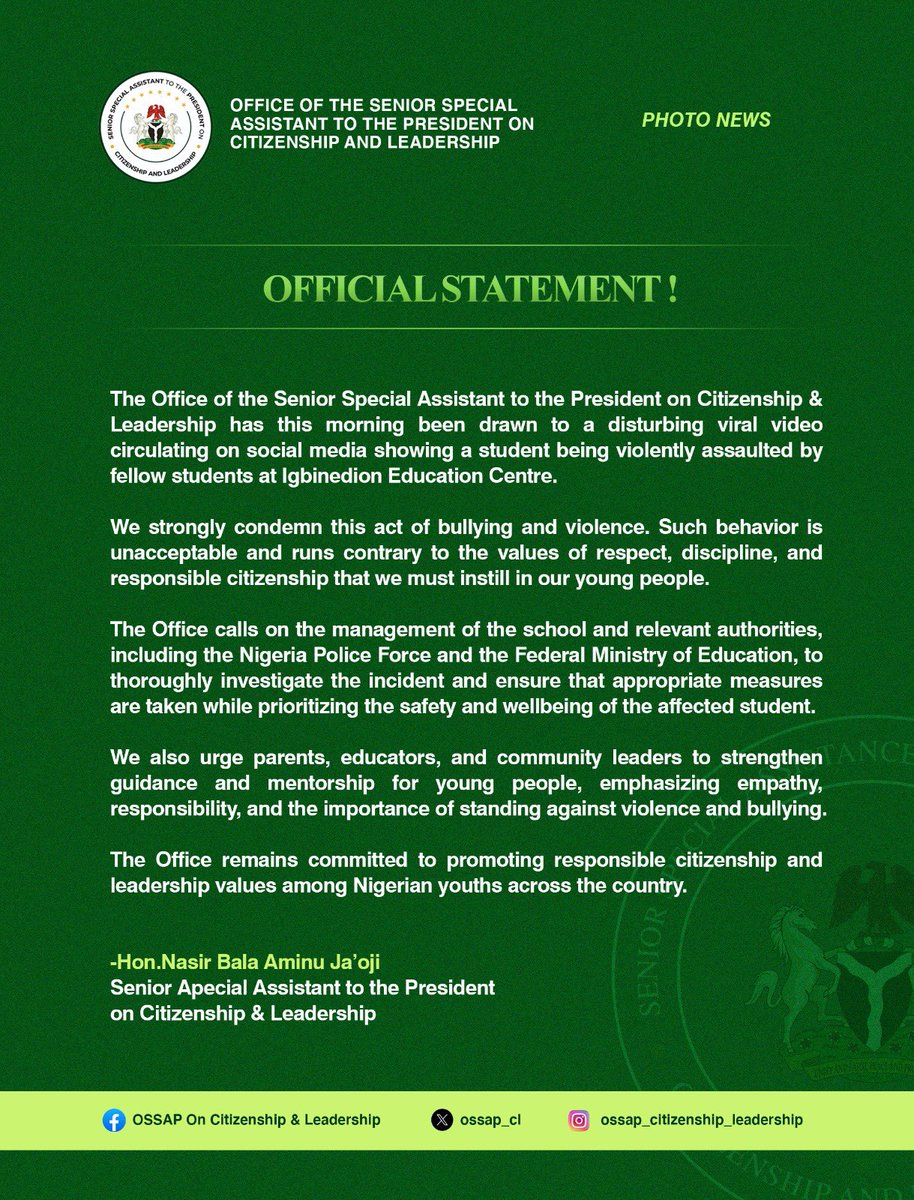 OSSAP_CL's tweet photo. Official Statement

The Office of the Senior Special Assistant to the President on Citizenship & Leadership has this morning been drawn to a disturbing viral video circulating on social media showing a student being violently assaulted by fellow students at Igbinedion Education Centre.

We strongly condemn this act of bullying and violence. Such behavior is unacceptable and runs contrary to the values of respect, discipline, and responsible citizenship that we must instill in our young people.

The Office calls on the management of the school and relevant authorities, including the @PoliceNG and the @NigEducation , to thoroughly investigate the incident and ensure that appropriate measures are taken while prioritizing the safety and wellbeing of the affected student.

We also urge parents, educators, and community leaders to strengthen guidance and mentorship for young people, emphasizing empathy, responsibility, and the importance of standing against violence and bullying.

The Office remains committed to promoting responsible citizenship and leadership values among Nigerian youths across the country.

-Hon.Nasir Bala Aminu Ja’oji 
Senior Apecial Assistant to the President on Citizenship & Leadership
