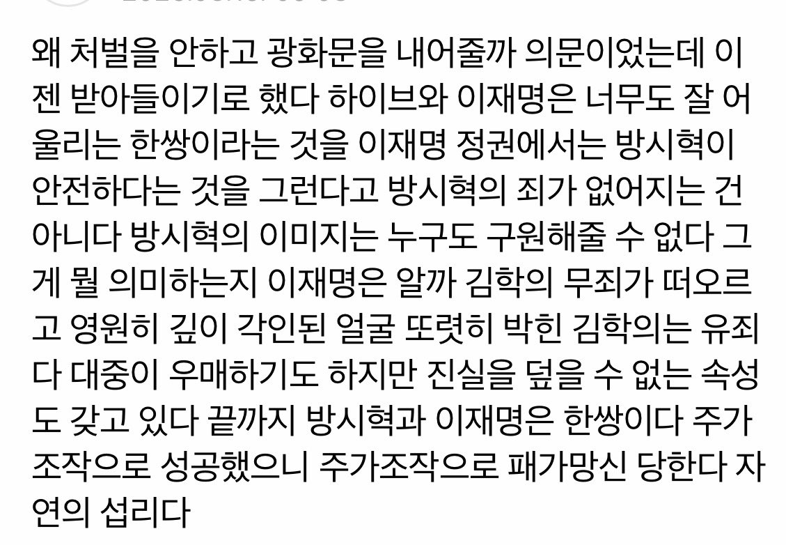 네이버 뉴스 댓글 중 하나
억울해도 어쩔 수 없다고 본다. 이재명 정권이 되면 내부고발자 괴롭히는 SLAPP 소송 대응법이 생기고, 문화예술 및 엔터판 생태계가 나아질지 알았고, 김앤장이 대표되는 전관비리가 막힐 줄 알았고, 문화예술 엔터판의 인권이 우대될 줄 알았으니까. 근데 다 국뽕에 압살됨