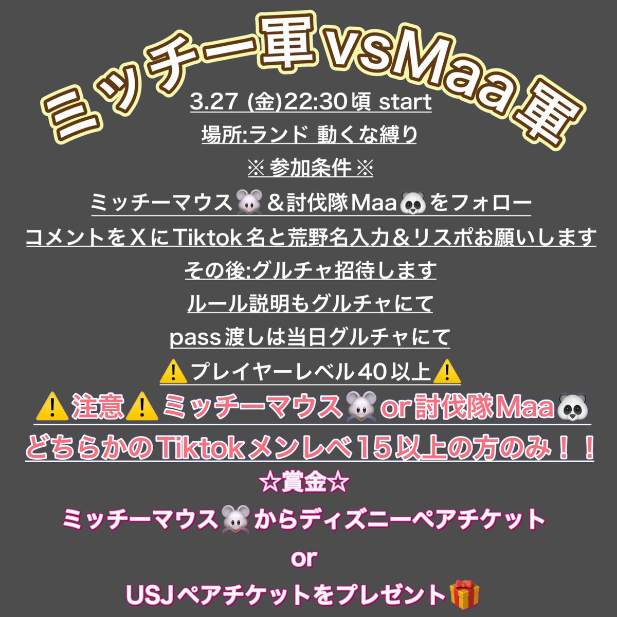 ミッチ軍🆚Maa軍

3月27日　22:00〜

💰賞金
1戦目3000P
2戦目Disney or USJ

参加条件
①2人のX、TikTokフォロー
<a href="/R_Mitchy_/">ミッチーマウス討伐隊S🐭</a> 
 ↳ tiktok.com/@r_mitchy_

<a href="/xxMaaa0724xx/">📌討伐隊〆Maa♡⑧</a> 
 ↳ tiktok.com/@maaa_chan724

②荒野名、TikTok名、
メンレベ📸　リプ📝

③プレイヤーレベル40
⚠️2戦目片方メンレベ15以上