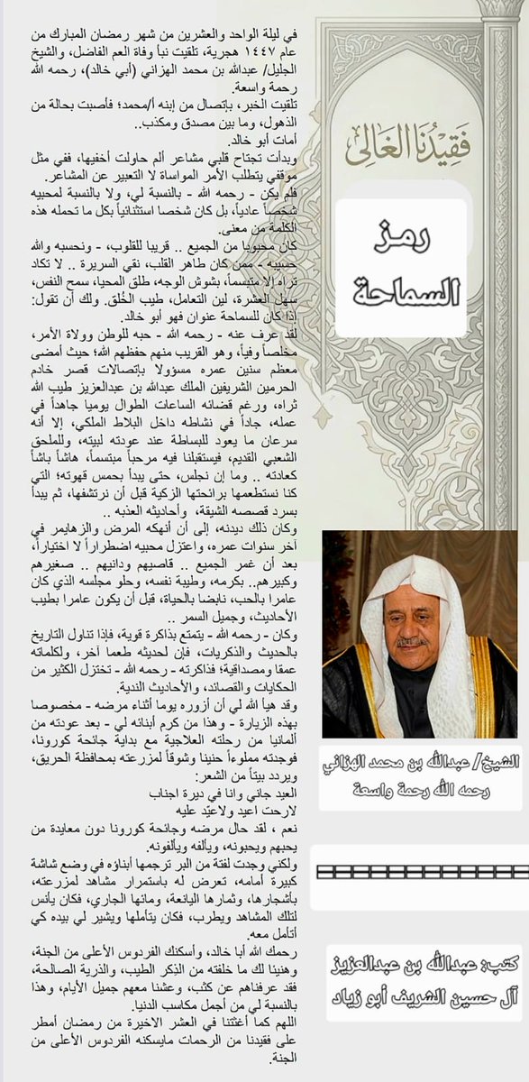 hareqnews's tweet photo. الشيخ/ عبدالله بن محمد الهزاني رحمه الله.. رمز السماحة..
مقال كتبه ا��أستاذ عبدالله بن عبدالعزيز آل حسين الشريف..
👇👇
في ليلة الواحد والعشرين من شهر رمضان المبارك من عام ١٤٤٧ هجرية، تلقيت نبأ وفاة العم الفاضل، والشيخ الجليل/ عبدالله بن محمد الهزاني (أبي خالد)، رحمه الله رحمة واسعة.
تلقيت الخبر، بإتصال من إبنه أ/محمد؛ فأصبت بحالة من الذهول، وما بين مصدق ومكذب..
أمات أبو خالد.
وبدأت تج��اح قلبي مشاعر ألم حاولت أخفيها، ففي مثل موقفي يتطلب الأمر المواساة لا التعبير عن المشاعر.
فلم يكن - رحمه الله - بالنسبة لي، ولا بالنسبة لمحبيه شخصاً عادياً، بل كان شخصا استثنائياً بكل ما تحمله هذه الكلمة من معنى.
كان محبوبا من الجميع .. قريبا للقلوب، - ونحسبه والله حسيبه - ممن كان طاهر القلب، نقي السريرة .. لا تكاد تراه إلا متبسماً، بشوش الوجه، طلق المحيا، سمح النفس، سهل العشرة، لين التعامل، طيب الخُلق. ولك أن تقول: إذا كان للسماحة عنوان فهو أبو خالد. 
لقد عرف عنه - رحمه الله - حبه للوطن وولاة الأمر، مخلصاً وفياً، وهو القريب منهم حفظهم الله؛ حيث أمضى معظم سنين عمره ��سؤولا بإتصالات قصر خادم الحرمين الشريفين الملك عبدالله بن عبدالعزيز طيب الله ثراه، ورغم قضائه الساعات الطوال يوميا جاهداً في عمله، جاداً في ن��اطه داخل البلاط الملكي، إلا أنه سرعان ما يعود للبساطة عند عودته لبيته، وللملحق الشعبي القديم، فيستقبلنا فيه مرحباً مبتسماً، هاشاً باشاً كعادته .. وما إن نجلس، حتى يبدأ بحمس قهوته؛ التي كنا نستطعمها برائحتها الزكية قبل أن نرتشفها، ثم يبدأ بسرد قصصه الشيقة،  وأحاديثه العذبه ..
وكان ذلك ديدنه، إلى أن أنهكه المرض والزهايمر في آخر سنوات عمره، واعتزل محبيه اضطراراً لا اختياراً، بعد أن غمر الجميع .. قاصيهم ودانيهم .. صغيرهم وكبيرهم.. بكرمه، وطيبة نفسه، وحلو مجلسه الذي كان عامرا بالحب، نابضا بالحياة، قبل أن يكون عامرا بطيب الأحاديث، وجميل السمر ..
وكان - رحمه الله - يت��تع بذاكرة قوية، فإذا تناول التاريخ بالحديث والذكريات، فإن لحديثه طعما آخر، ولكلماته عمقا ومصداقية؛ فذاكرته - رحمه الله - تختزل الكثير من الحكايات والقصائد، والأحاديث الندية.
وقد هيأ الله لي أن أزوره يوما أثناء مرضه - مخصوصا بهذه الزيارة - وهذا من كرم أبنائه لي - بعد عودته من ألمانيا من رحلته العلاجية مع بداية جائحة كورونا، فوجدته مملوءاً حنينا وشوقاً لمزرعته بمحافظة الحريق،  ويردد بيتاً من الشعر:
العيد جاني وانا في ديرة اجناب// لارحت اعيد ولاعيّد عليه
نعم ، لقد حال مرضه وجائحة كورونا دون معايدة من يحبهم ويحبونه، ويألفه ويألفونه.
ولكني وجدت لفتة من البر ترجمها أبناؤه في وضع شاشة كبيرة أمامه، تعرض له باستمرار مشاهد لمزرعته، بأشجارها، وثمارها اليانعة، ومائها الجاري، فكان يأنس لتلك المشاهد ويطرب، فكان يتأملها وي��ير لي بيده كي أتأمل معه. 
رحمك الله أبا خالد، وأسكنك الفردوس الأعلى من الجنة، وهنيئا لك ما خلفته من الذِكر الطيب، والذرية الصالحة، فقد عرفناهم عن كثب، وعشنا معهم ��ميل الأيام، وهذا بالنسبة لي من أجمل مكاسب الدنيا.
اللهم كما أغثتنا في العشر الاخيرة من رمضان أمطر على فقيدنا من الرحمات مايسكنه الفردوس الأعلى من الجنة.