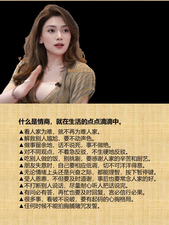 什么是情商，就在生活的点点滴滴中。

▲看人家为难，就不再为难人家。
▲解救别人尴尬，要不动声色。
▲做事留余地，话不说死，事不做绝。
▲对不同观点，不着急反驳，不生硬地反驳。
▲吃别人做的饭，别挑剔，要感谢人家的辛苦和厨艺。
▲朋友失意时，自己要相应低调，切不可洋洋得意。
▲无论情绪上