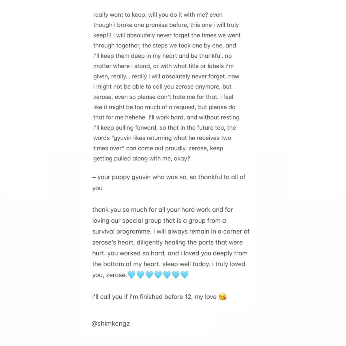 shimkcngz's tweet photo. 260315  gyuvin plus chat update 

zerose! i finally got to say the goodbye to the members that i had postponed during the final. since this might be my last letter, i’ll try writing it as if i’m talking not to fans, but to a family that has been with me for three years. zerose, even though we knew this day would come, you really hated it, right? honestly, standing on stage and saying “let’s part ways~” in front of everyone, it felt so cruel, didn’t it? hahaha. like i said yesterday, our zerose stayed right here, but because of time, i couldn’t keep the most important promise i had to keep… i’m really sorry. i know you’ll say not to apologize, but please just listen to me this once. for three years, we didn’t just walk on flat ground. we went through uphill and downhill moments together, didn’t we? when things were downhill, you cheered me on, and when things were uphill, you gave me the belief that said, “see? it will work out.” thank you so, so much for that. the rookie grand slam, the music show first-place wins: things i never even dared to imagine when i thought about debuting. you voted for us, gave us love, shed sweat, and placed these achievements into our hands as if it were nothing, so thank you so much. thank you so much. i know how much effort that took, i really do! whenever i feel that i’m receiving more love than i could ever count, strangely it makes me feel so, so sorry and guilty about it. maybe that’s just how my personality originally is, haha. so zerose! there’s one promise i really want to keep. will you do it with me? even though i broke one promise before, this one i will truly keep!!! i will absolutely never forget the times we went through together, the steps we took one by one, and i’ll keep them deep in my heart and be thankful. no matter where i stand, or with what title or labels i’m given, really… really i will absolutely never forget. now i might not be able to call you zerose anymore, but zerose, even so please don’t hate me for that. i feel like it might be too much of a request, but please do that for me hehehe. i’ll work hard, and without resting i’ll keep pulling forward, so that in the future too, the words “gyuvin likes returning what he receives two times over” can come out proudly. zerose, keep getting pulled along with me, okay? 

– your puppy gyuvin who was so, so thankful to all of you

thank you so much for all your hard work and for loving our special group that is a group from a survival programme. i will always remain in a corner of zerose’s heart, diligently healing the parts that were hurt. you worked so hard, and i loved you deeply from the bottom of my heart. sleep well today. i truly loved you, zerose.🩵🩵🩵🩵🩵🩵🩵

i’ll call you if i’m finished before 12, my love 😘