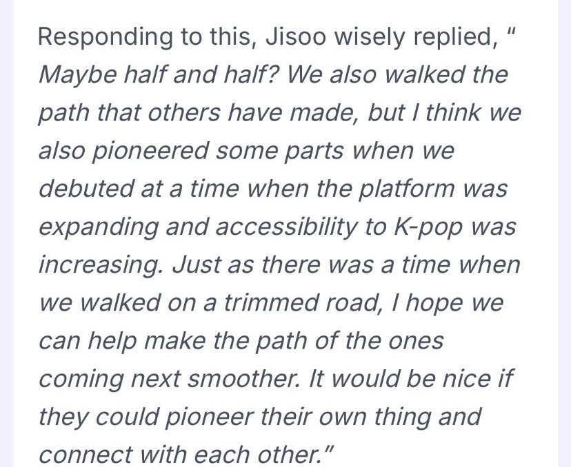 No one handled the “paved the way” question better than Jisoo. 
She acknowledged the idols who came before them, the idols who rose alongside them, and the new gen that came after them. 
She made it clear that every generation contributes deeply to the industry’s growth.