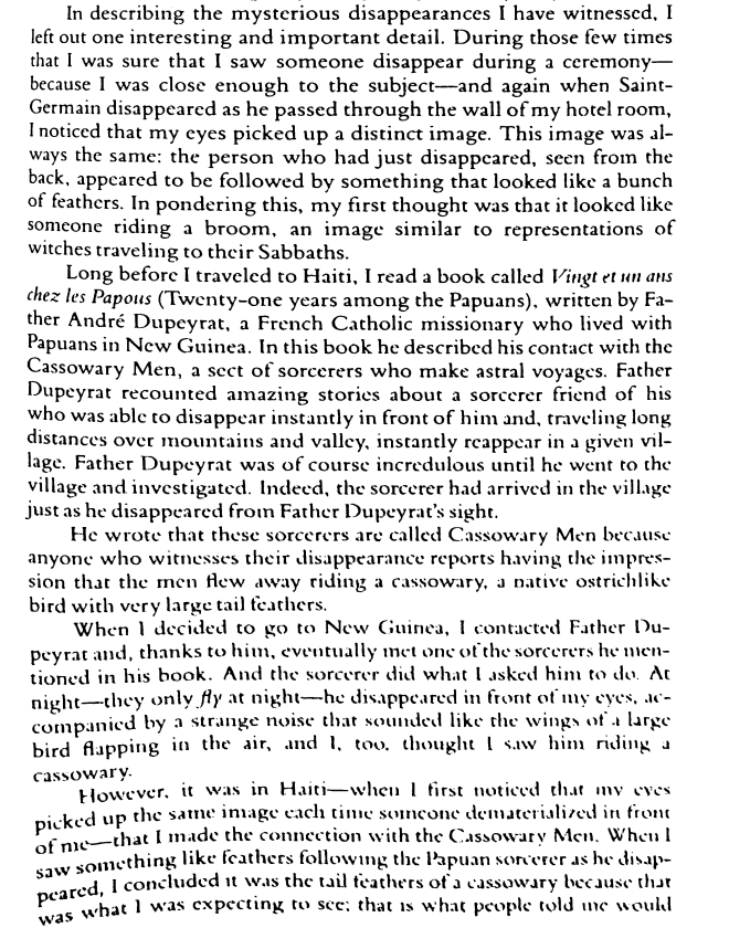 deModenaLeon's tweet photo. Cassowary Men - Teleportation

"I read a book called Vingt et un ans chez les Papous (Twenty-one years among the Papuans), written by Father André Dupeyrat, a French Catholic missionary who lived with Papuans in New Guinea. In this book he described his contact with the Cassowary Men, a sect of sorcerers who make astral voyages. Father Dupeyrat recounted amazing stories about a sorcerer friend of his who was able to disappear instantly in front of him, and traveling long distances over mountains and valleys, instantly reappear in a given village. Father Dupeyrat was of course incredulous until he went to the village and investigated. Indeed, the sorcerer had arrived in the village just as he had disappeared from Father Dupeyrat's sight.
He wrote that these sorcerers are called Cassowary Men because anyone who witnesses their disappearance reports having the impression of the men flying away, riding a cassowary, a native ostrich-like bird with very large tail feathers.
When I decided to go to New Guinea, I eventually met one of the sorcerers Father Dupeyrat had mentioned in his book, and thanks to him. And eventually the sorcerer did what I asked him to do. At night—they only fly at night—he disappeared in front of my eyes, accompanied by a strange noise that sounded like the wings of a large bird flapping, and I too thought I saw him riding a cassowary in the air, although I also felt a faint impression of feathers in my face."

Douchan Gersi's Faces in the Smoke: An Eyewitness Experience of Voodoo, Shamanism, Psychic Healing, and Other Amazing Human Powers

Mitsinari : twenty-one years among the Papuans by André Dupeyrat - hard to find