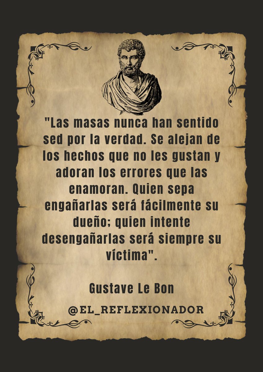"Las masas nunca han sentido sed por la verdad. Se alejan de los hechos que no les gustan y adoran los errores que las enamoran. Quien sepa engañarlas será fácilmente su dueño; quien intente desengañarlas será siempre su víctima".

Gustave Le Bon
#gustavelebon 
#elreflexionador