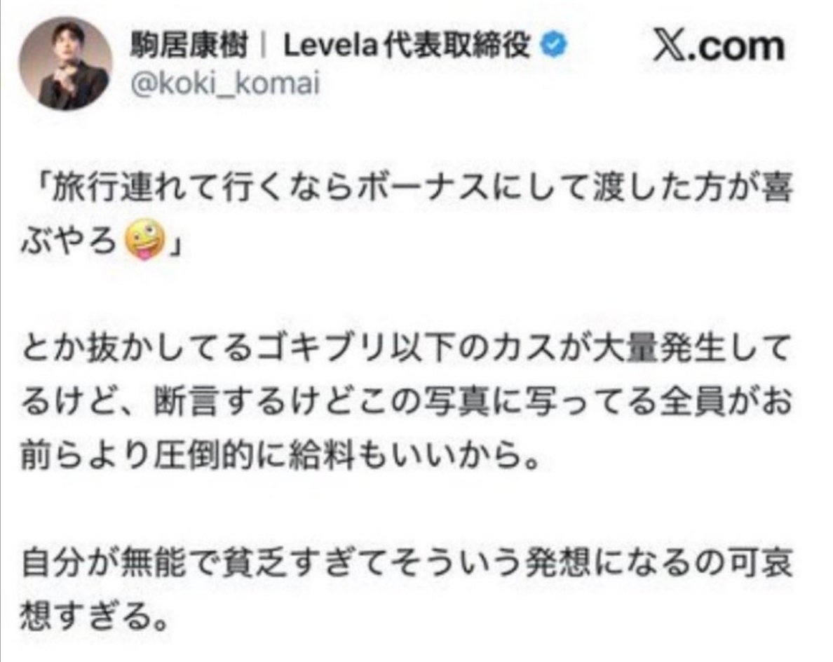 sxzBST's tweet photo. 【悲報】スタッフ600人超ながら社会保険加入者が1名のLevelaが炎上

Levelaの駒居康樹氏が「総勢600人を超えるスタッフが、時間も労力も惜しまず、この会社を支えてくれました」とスタッフ50人を率いて3泊1500万円のシンガポール旅行に行ったことを投稿したところ
↓
Levelaがスタッフ600人超ながら社会保険加入者がわずか1名であることが指摘され、偽装請負ではないかと炎上
↓
駒居氏「ギルド型組織」と反論するも
↓
駒居氏「ゴキブリ以下のカスが大量発生」などの暴言が次々飛び出し更に炎上
↓
駒居氏「正社員とは一度も言ってない」と反論するも
↓
「新入社員」などと発言する場面が掘り起こされ
↓
「正社員と同じような仕事させてるなら偽装請負なんだよな」とまだまだ炎上中←ｲﾏｺｺ