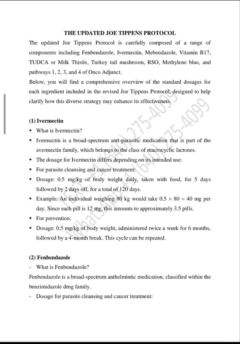 JoeTippen's tweet photo. To all fighters, Survivors and Caregivers, I am providing an update on the revised Joe Tippens protocol. This communication is in response to frequent inquiries regarding the specifics of this updated version. A comprehensive explanation of the protocol is detailed in the leaflet shared below. Furthermore, I wish to inform you that I have all the necessary ingredients available at a cost of $650, which is sufficient for a 60-day supply. This complete protocol, encompassing Fenbendazole, Mebendazole, Ivermectin, Turkey Tail Mushroom, Vitamin B17, Methylene Blue, TUDCA, FECO, and Onco Adjunct Pathways 1, 2, 3, and 4, is offered at this price. For those interested, please reach out via text message or WhatsApp to +1 (640) 275-4099. My sincere prayers are with each of you.