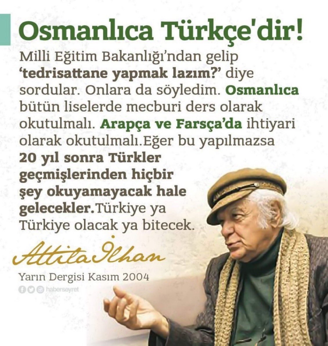 UYARI / YORUM

Attila İlhan, edebiyatımızın ve düşünce hayatımızın en özgün isimlerinden biri. 
Sıkı bir Atatürkçü.
Osmanlıca; medeniyet kurucu, kültür inşa edici bir medeniyet dili olarak neden istiklal ve istikbalimizin sigortasıdır, ondan iyi anlatan olmadı.
*
#Osmanlıca