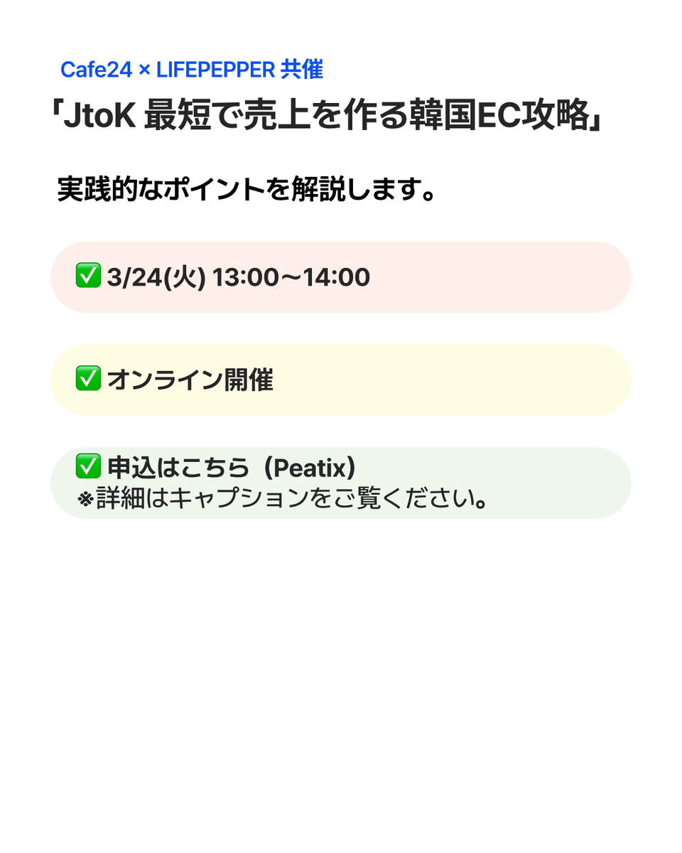 Cafe24Jp's tweet photo. Cafe24 × LIFEPEPPER 共催
「JtoK 最短で売上を作る韓国EC攻略」
 日本ブランドが韓国ECで売上を作るための
 実践的なポイントを解説します。

✅ 3/24(火) 13:00〜14:00
✅ オンライン開催

▼申込はこちら（Peatix）
https://t.co/3WOu5e493G

#韓国EC #越境EC #Cafe24 #韓国進出 #ECセミナー https://t.co/rjBM7wbLMc